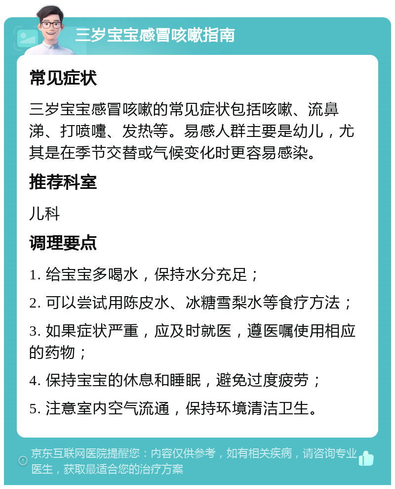 三岁宝宝感冒咳嗽指南 常见症状 三岁宝宝感冒咳嗽的常见症状包括咳嗽、流鼻涕、打喷嚏、发热等。易感人群主要是幼儿，尤其是在季节交替或气候变化时更容易感染。 推荐科室 儿科 调理要点 1. 给宝宝多喝水，保持水分充足； 2. 可以尝试用陈皮水、冰糖雪梨水等食疗方法； 3. 如果症状严重，应及时就医，遵医嘱使用相应的药物； 4. 保持宝宝的休息和睡眠，避免过度疲劳； 5. 注意室内空气流通，保持环境清洁卫生。