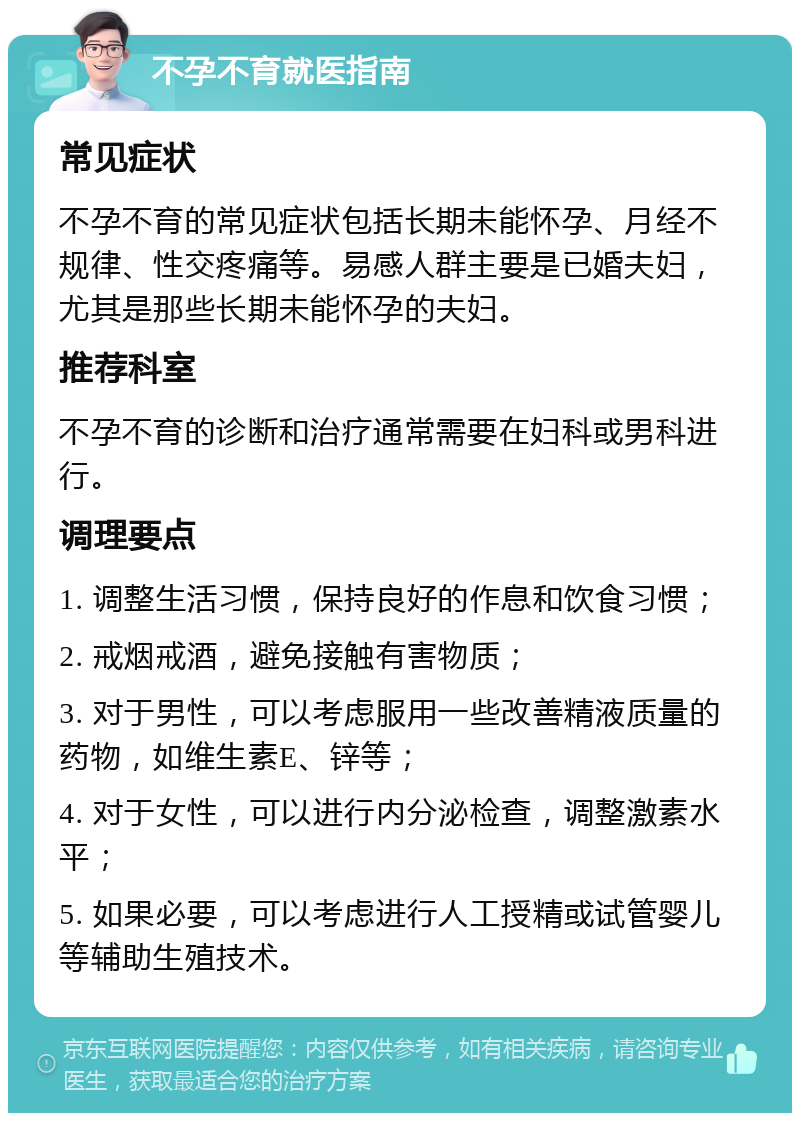 不孕不育就医指南 常见症状 不孕不育的常见症状包括长期未能怀孕、月经不规律、性交疼痛等。易感人群主要是已婚夫妇，尤其是那些长期未能怀孕的夫妇。 推荐科室 不孕不育的诊断和治疗通常需要在妇科或男科进行。 调理要点 1. 调整生活习惯，保持良好的作息和饮食习惯； 2. 戒烟戒酒，避免接触有害物质； 3. 对于男性，可以考虑服用一些改善精液质量的药物，如维生素E、锌等； 4. 对于女性，可以进行内分泌检查，调整激素水平； 5. 如果必要，可以考虑进行人工授精或试管婴儿等辅助生殖技术。