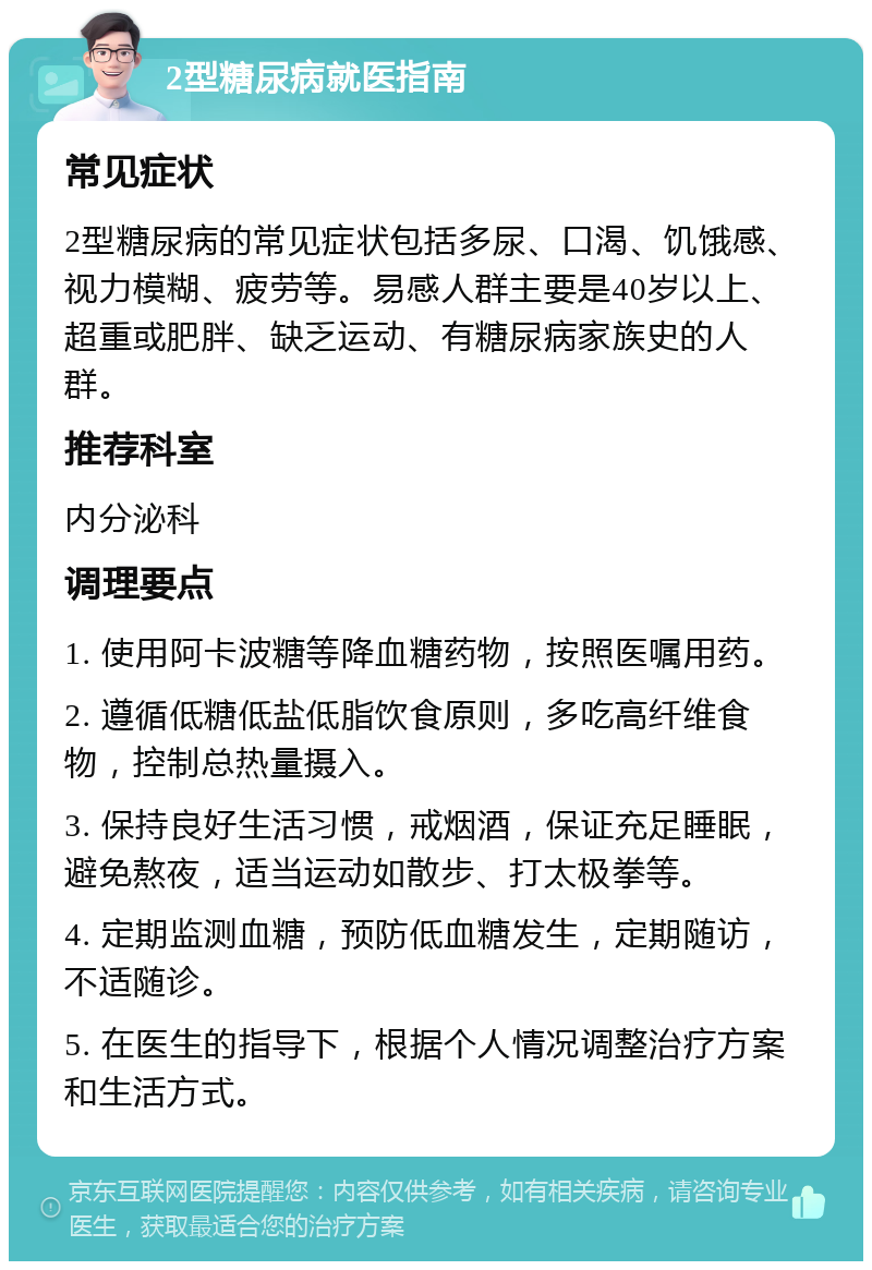 2型糖尿病就医指南 常见症状 2型糖尿病的常见症状包括多尿、口渴、饥饿感、视力模糊、疲劳等。易感人群主要是40岁以上、超重或肥胖、缺乏运动、有糖尿病家族史的人群。 推荐科室 内分泌科 调理要点 1. 使用阿卡波糖等降血糖药物，按照医嘱用药。 2. 遵循低糖低盐低脂饮食原则，多吃高纤维食物，控制总热量摄入。 3. 保持良好生活习惯，戒烟酒，保证充足睡眠，避免熬夜，适当运动如散步、打太极拳等。 4. 定期监测血糖，预防低血糖发生，定期随访，不适随诊。 5. 在医生的指导下，根据个人情况调整治疗方案和生活方式。