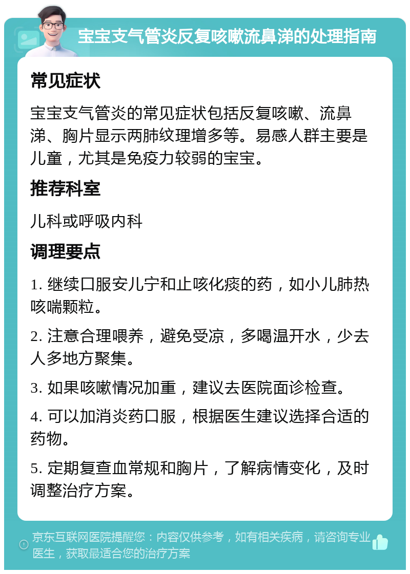 宝宝支气管炎反复咳嗽流鼻涕的处理指南 常见症状 宝宝支气管炎的常见症状包括反复咳嗽、流鼻涕、胸片显示两肺纹理增多等。易感人群主要是儿童，尤其是免疫力较弱的宝宝。 推荐科室 儿科或呼吸内科 调理要点 1. 继续口服安儿宁和止咳化痰的药，如小儿肺热咳喘颗粒。 2. 注意合理喂养，避免受凉，多喝温开水，少去人多地方聚集。 3. 如果咳嗽情况加重，建议去医院面诊检查。 4. 可以加消炎药口服，根据医生建议选择合适的药物。 5. 定期复查血常规和胸片，了解病情变化，及时调整治疗方案。