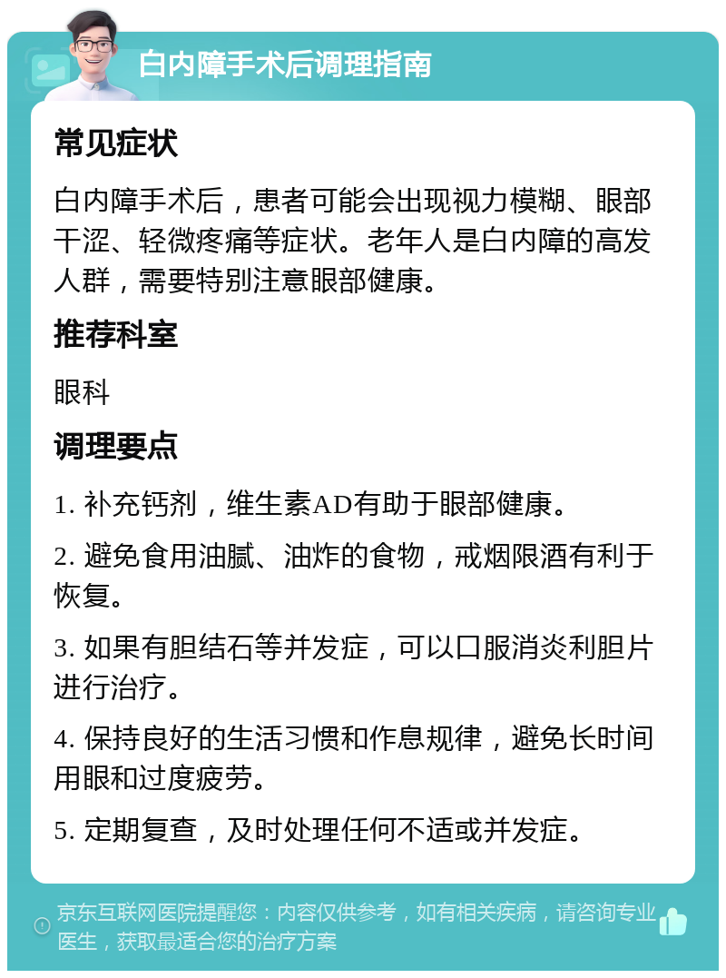 白内障手术后调理指南 常见症状 白内障手术后，患者可能会出现视力模糊、眼部干涩、轻微疼痛等症状。老年人是白内障的高发人群，需要特别注意眼部健康。 推荐科室 眼科 调理要点 1. 补充钙剂，维生素AD有助于眼部健康。 2. 避免食用油腻、油炸的食物，戒烟限酒有利于恢复。 3. 如果有胆结石等并发症，可以口服消炎利胆片进行治疗。 4. 保持良好的生活习惯和作息规律，避免长时间用眼和过度疲劳。 5. 定期复查，及时处理任何不适或并发症。