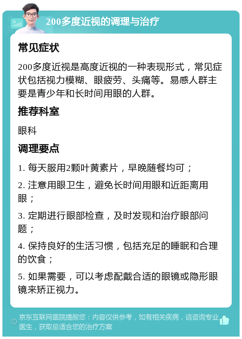 200多度近视的调理与治疗 常见症状 200多度近视是高度近视的一种表现形式，常见症状包括视力模糊、眼疲劳、头痛等。易感人群主要是青少年和长时间用眼的人群。 推荐科室 眼科 调理要点 1. 每天服用2颗叶黄素片，早晚随餐均可； 2. 注意用眼卫生，避免长时间用眼和近距离用眼； 3. 定期进行眼部检查，及时发现和治疗眼部问题； 4. 保持良好的生活习惯，包括充足的睡眠和合理的饮食； 5. 如果需要，可以考虑配戴合适的眼镜或隐形眼镜来矫正视力。