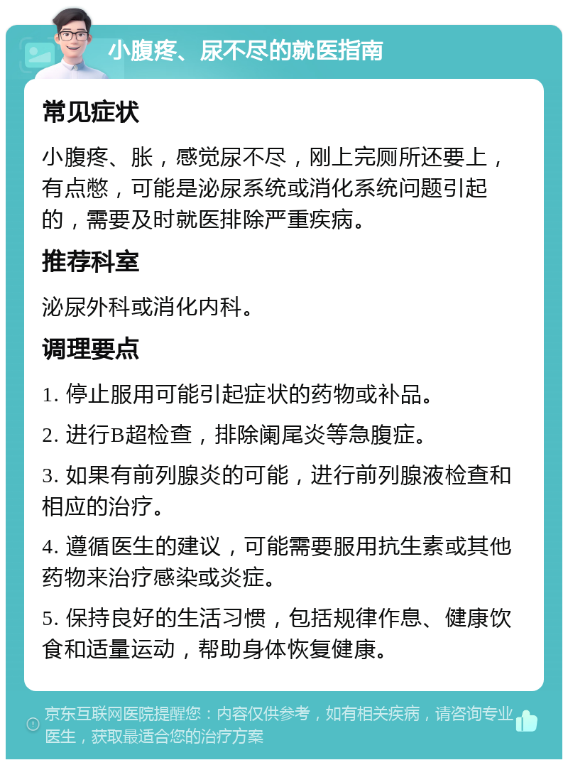 小腹疼、尿不尽的就医指南 常见症状 小腹疼、胀，感觉尿不尽，刚上完厕所还要上，有点憋，可能是泌尿系统或消化系统问题引起的，需要及时就医排除严重疾病。 推荐科室 泌尿外科或消化内科。 调理要点 1. 停止服用可能引起症状的药物或补品。 2. 进行B超检查，排除阑尾炎等急腹症。 3. 如果有前列腺炎的可能，进行前列腺液检查和相应的治疗。 4. 遵循医生的建议，可能需要服用抗生素或其他药物来治疗感染或炎症。 5. 保持良好的生活习惯，包括规律作息、健康饮食和适量运动，帮助身体恢复健康。