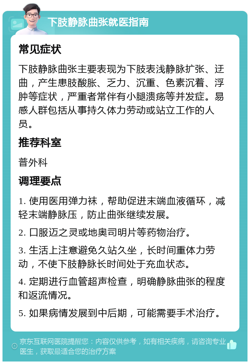 下肢静脉曲张就医指南 常见症状 下肢静脉曲张主要表现为下肢表浅静脉扩张、迂曲，产生患肢酸胀、乏力、沉重、色素沉着、浮肿等症状，严重者常伴有小腿溃疡等并发症。易感人群包括从事持久体力劳动或站立工作的人员。 推荐科室 普外科 调理要点 1. 使用医用弹力袜，帮助促进末端血液循环，减轻末端静脉压，防止曲张继续发展。 2. 口服迈之灵或地奥司明片等药物治疗。 3. 生活上注意避免久站久坐，长时间重体力劳动，不使下肢静脉长时间处于充血状态。 4. 定期进行血管超声检查，明确静脉曲张的程度和返流情况。 5. 如果病情发展到中后期，可能需要手术治疗。