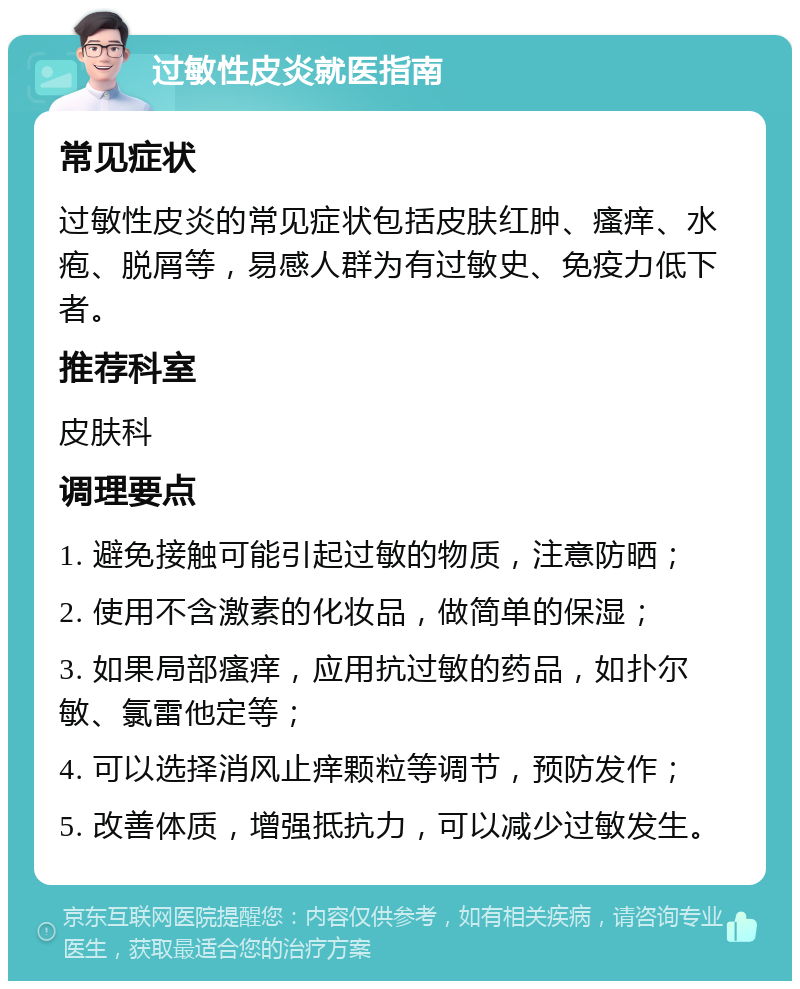 过敏性皮炎就医指南 常见症状 过敏性皮炎的常见症状包括皮肤红肿、瘙痒、水疱、脱屑等，易感人群为有过敏史、免疫力低下者。 推荐科室 皮肤科 调理要点 1. 避免接触可能引起过敏的物质，注意防晒； 2. 使用不含激素的化妆品，做简单的保湿； 3. 如果局部瘙痒，应用抗过敏的药品，如扑尔敏、氯雷他定等； 4. 可以选择消风止痒颗粒等调节，预防发作； 5. 改善体质，增强抵抗力，可以减少过敏发生。