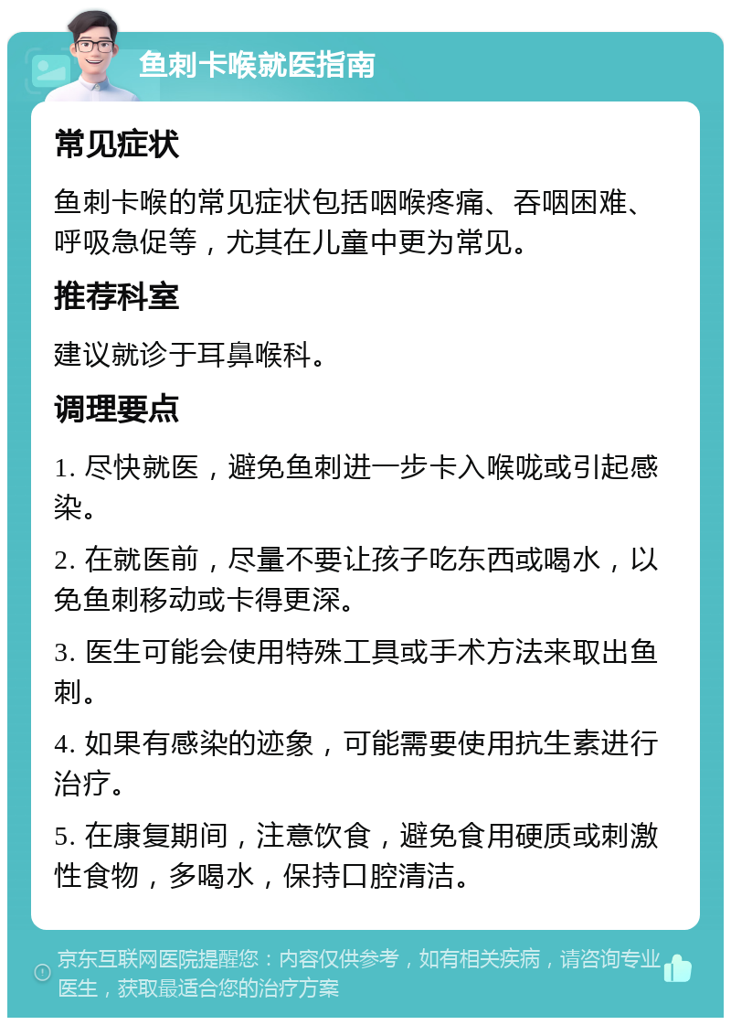 鱼刺卡喉就医指南 常见症状 鱼刺卡喉的常见症状包括咽喉疼痛、吞咽困难、呼吸急促等，尤其在儿童中更为常见。 推荐科室 建议就诊于耳鼻喉科。 调理要点 1. 尽快就医，避免鱼刺进一步卡入喉咙或引起感染。 2. 在就医前，尽量不要让孩子吃东西或喝水，以免鱼刺移动或卡得更深。 3. 医生可能会使用特殊工具或手术方法来取出鱼刺。 4. 如果有感染的迹象，可能需要使用抗生素进行治疗。 5. 在康复期间，注意饮食，避免食用硬质或刺激性食物，多喝水，保持口腔清洁。