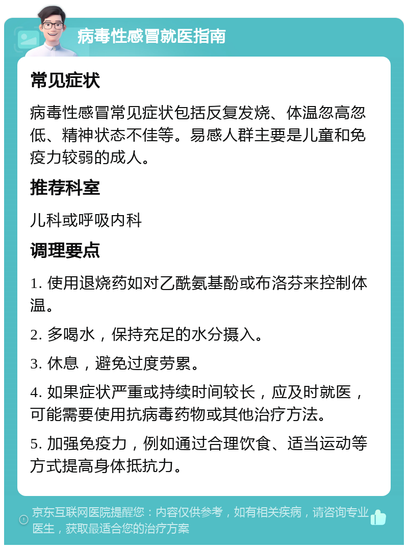 病毒性感冒就医指南 常见症状 病毒性感冒常见症状包括反复发烧、体温忽高忽低、精神状态不佳等。易感人群主要是儿童和免疫力较弱的成人。 推荐科室 儿科或呼吸内科 调理要点 1. 使用退烧药如对乙酰氨基酚或布洛芬来控制体温。 2. 多喝水，保持充足的水分摄入。 3. 休息，避免过度劳累。 4. 如果症状严重或持续时间较长，应及时就医，可能需要使用抗病毒药物或其他治疗方法。 5. 加强免疫力，例如通过合理饮食、适当运动等方式提高身体抵抗力。