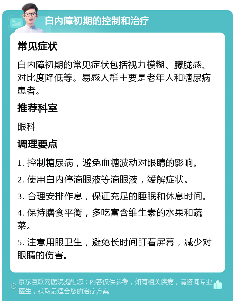 白内障初期的控制和治疗 常见症状 白内障初期的常见症状包括视力模糊、朦胧感、对比度降低等。易感人群主要是老年人和糖尿病患者。 推荐科室 眼科 调理要点 1. 控制糖尿病，避免血糖波动对眼睛的影响。 2. 使用白内停滴眼液等滴眼液，缓解症状。 3. 合理安排作息，保证充足的睡眠和休息时间。 4. 保持膳食平衡，多吃富含维生素的水果和蔬菜。 5. 注意用眼卫生，避免长时间盯着屏幕，减少对眼睛的伤害。