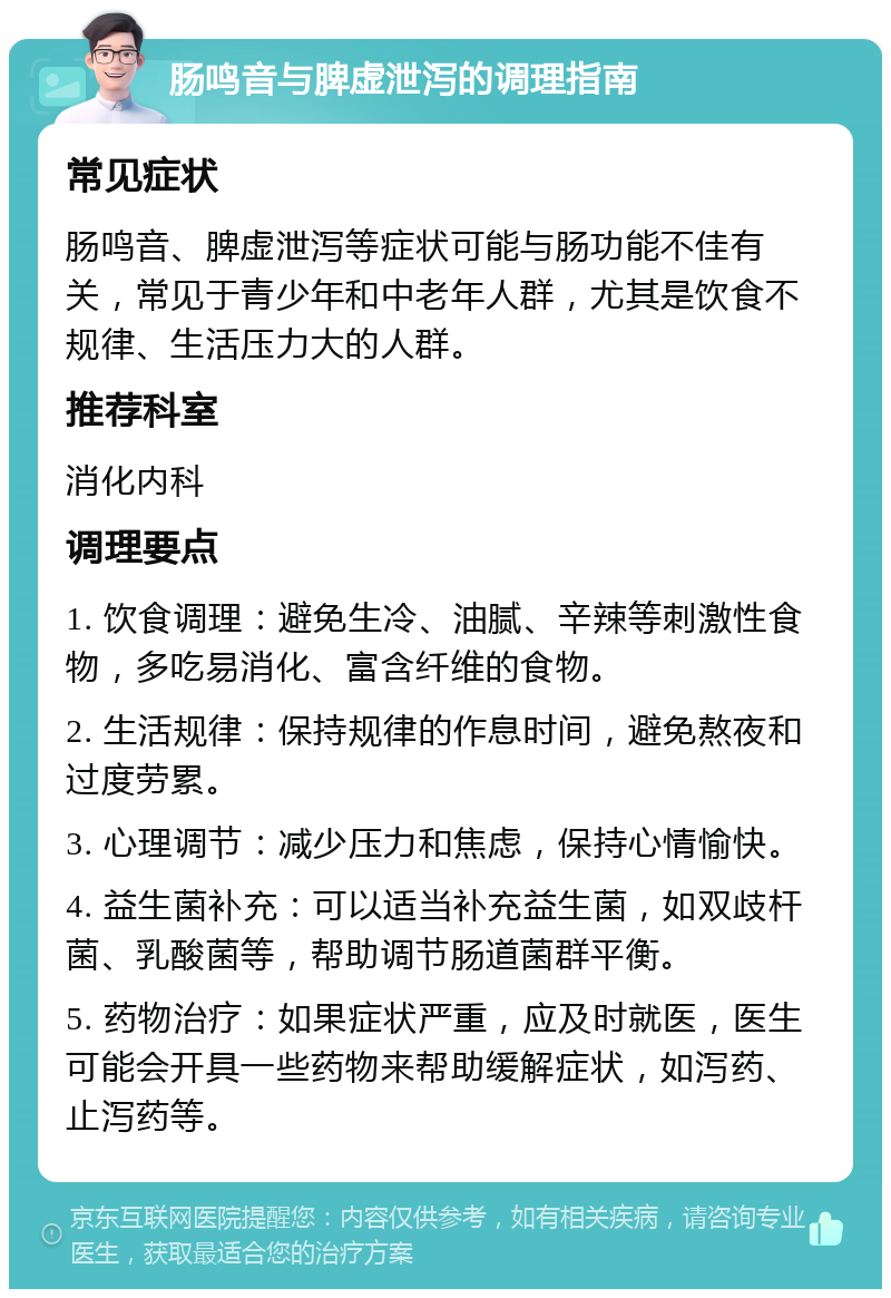 肠鸣音与脾虚泄泻的调理指南 常见症状 肠鸣音、脾虚泄泻等症状可能与肠功能不佳有关，常见于青少年和中老年人群，尤其是饮食不规律、生活压力大的人群。 推荐科室 消化内科 调理要点 1. 饮食调理：避免生冷、油腻、辛辣等刺激性食物，多吃易消化、富含纤维的食物。 2. 生活规律：保持规律的作息时间，避免熬夜和过度劳累。 3. 心理调节：减少压力和焦虑，保持心情愉快。 4. 益生菌补充：可以适当补充益生菌，如双歧杆菌、乳酸菌等，帮助调节肠道菌群平衡。 5. 药物治疗：如果症状严重，应及时就医，医生可能会开具一些药物来帮助缓解症状，如泻药、止泻药等。