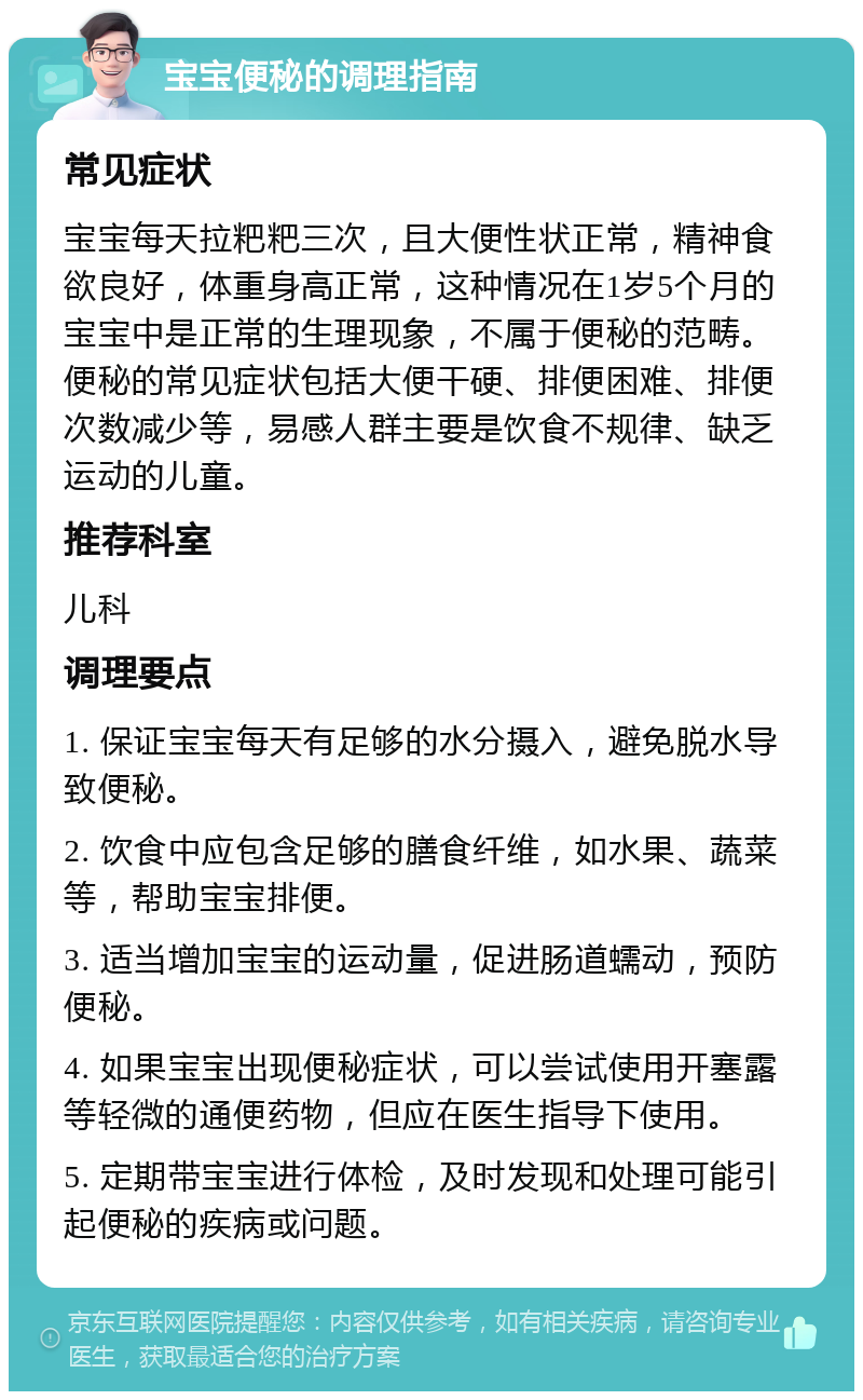 宝宝便秘的调理指南 常见症状 宝宝每天拉粑粑三次，且大便性状正常，精神食欲良好，体重身高正常，这种情况在1岁5个月的宝宝中是正常的生理现象，不属于便秘的范畴。便秘的常见症状包括大便干硬、排便困难、排便次数减少等，易感人群主要是饮食不规律、缺乏运动的儿童。 推荐科室 儿科 调理要点 1. 保证宝宝每天有足够的水分摄入，避免脱水导致便秘。 2. 饮食中应包含足够的膳食纤维，如水果、蔬菜等，帮助宝宝排便。 3. 适当增加宝宝的运动量，促进肠道蠕动，预防便秘。 4. 如果宝宝出现便秘症状，可以尝试使用开塞露等轻微的通便药物，但应在医生指导下使用。 5. 定期带宝宝进行体检，及时发现和处理可能引起便秘的疾病或问题。