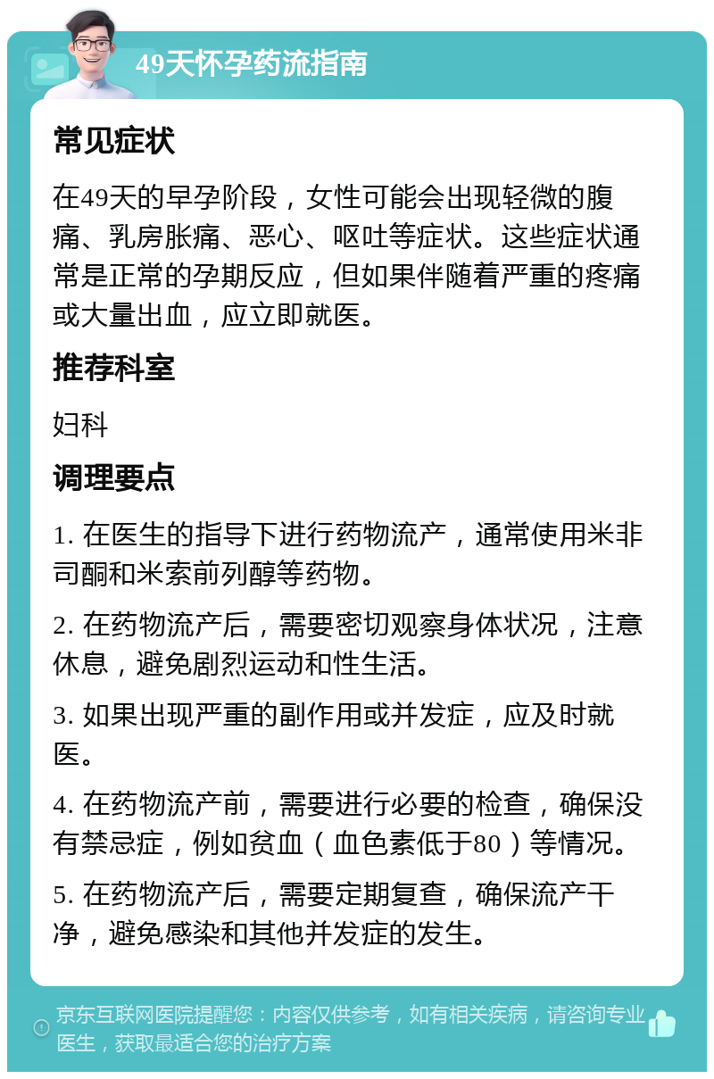 49天怀孕药流指南 常见症状 在49天的早孕阶段，女性可能会出现轻微的腹痛、乳房胀痛、恶心、呕吐等症状。这些症状通常是正常的孕期反应，但如果伴随着严重的疼痛或大量出血，应立即就医。 推荐科室 妇科 调理要点 1. 在医生的指导下进行药物流产，通常使用米非司酮和米索前列醇等药物。 2. 在药物流产后，需要密切观察身体状况，注意休息，避免剧烈运动和性生活。 3. 如果出现严重的副作用或并发症，应及时就医。 4. 在药物流产前，需要进行必要的检查，确保没有禁忌症，例如贫血（血色素低于80）等情况。 5. 在药物流产后，需要定期复查，确保流产干净，避免感染和其他并发症的发生。