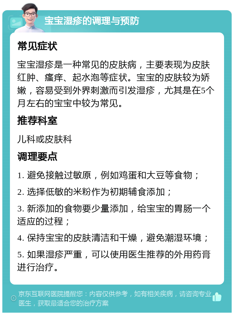 宝宝湿疹的调理与预防 常见症状 宝宝湿疹是一种常见的皮肤病，主要表现为皮肤红肿、瘙痒、起水泡等症状。宝宝的皮肤较为娇嫩，容易受到外界刺激而引发湿疹，尤其是在5个月左右的宝宝中较为常见。 推荐科室 儿科或皮肤科 调理要点 1. 避免接触过敏原，例如鸡蛋和大豆等食物； 2. 选择低敏的米粉作为初期辅食添加； 3. 新添加的食物要少量添加，给宝宝的胃肠一个适应的过程； 4. 保持宝宝的皮肤清洁和干燥，避免潮湿环境； 5. 如果湿疹严重，可以使用医生推荐的外用药膏进行治疗。