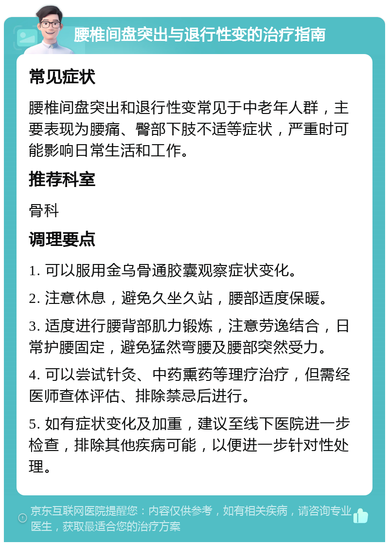 腰椎间盘突出与退行性变的治疗指南 常见症状 腰椎间盘突出和退行性变常见于中老年人群，主要表现为腰痛、臀部下肢不适等症状，严重时可能影响日常生活和工作。 推荐科室 骨科 调理要点 1. 可以服用金乌骨通胶囊观察症状变化。 2. 注意休息，避免久坐久站，腰部适度保暖。 3. 适度进行腰背部肌力锻炼，注意劳逸结合，日常护腰固定，避免猛然弯腰及腰部突然受力。 4. 可以尝试针灸、中药熏药等理疗治疗，但需经医师查体评估、排除禁忌后进行。 5. 如有症状变化及加重，建议至线下医院进一步检查，排除其他疾病可能，以便进一步针对性处理。