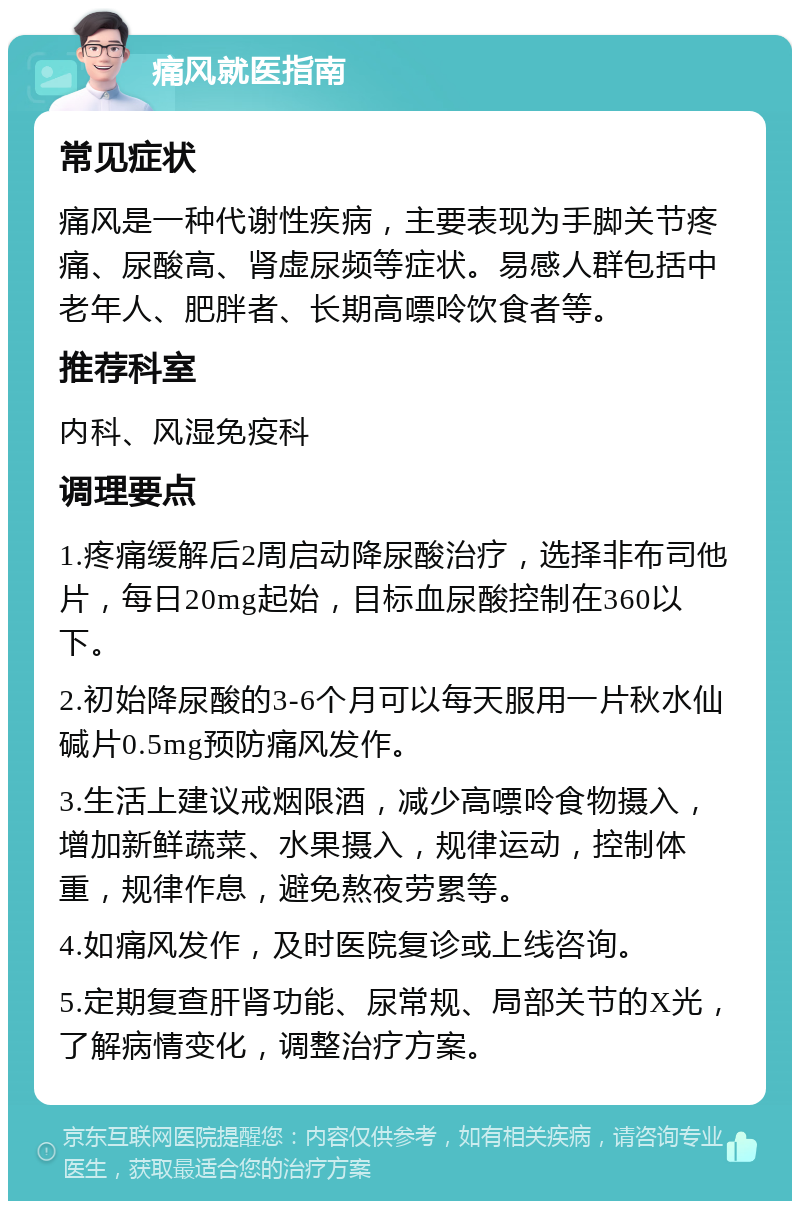 痛风就医指南 常见症状 痛风是一种代谢性疾病，主要表现为手脚关节疼痛、尿酸高、肾虚尿频等症状。易感人群包括中老年人、肥胖者、长期高嘌呤饮食者等。 推荐科室 内科、风湿免疫科 调理要点 1.疼痛缓解后2周启动降尿酸治疗，选择非布司他片，每日20mg起始，目标血尿酸控制在360以下。 2.初始降尿酸的3-6个月可以每天服用一片秋水仙碱片0.5mg预防痛风发作。 3.生活上建议戒烟限酒，减少高嘌呤食物摄入，增加新鲜蔬菜、水果摄入，规律运动，控制体重，规律作息，避免熬夜劳累等。 4.如痛风发作，及时医院复诊或上线咨询。 5.定期复查肝肾功能、尿常规、局部关节的X光，了解病情变化，调整治疗方案。