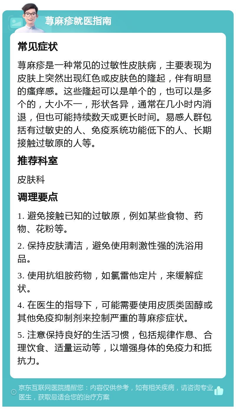 荨麻疹就医指南 常见症状 荨麻疹是一种常见的过敏性皮肤病，主要表现为皮肤上突然出现红色或皮肤色的隆起，伴有明显的瘙痒感。这些隆起可以是单个的，也可以是多个的，大小不一，形状各异，通常在几小时内消退，但也可能持续数天或更长时间。易感人群包括有过敏史的人、免疫系统功能低下的人、长期接触过敏原的人等。 推荐科室 皮肤科 调理要点 1. 避免接触已知的过敏原，例如某些食物、药物、花粉等。 2. 保持皮肤清洁，避免使用刺激性强的洗浴用品。 3. 使用抗组胺药物，如氯雷他定片，来缓解症状。 4. 在医生的指导下，可能需要使用皮质类固醇或其他免疫抑制剂来控制严重的荨麻疹症状。 5. 注意保持良好的生活习惯，包括规律作息、合理饮食、适量运动等，以增强身体的免疫力和抵抗力。