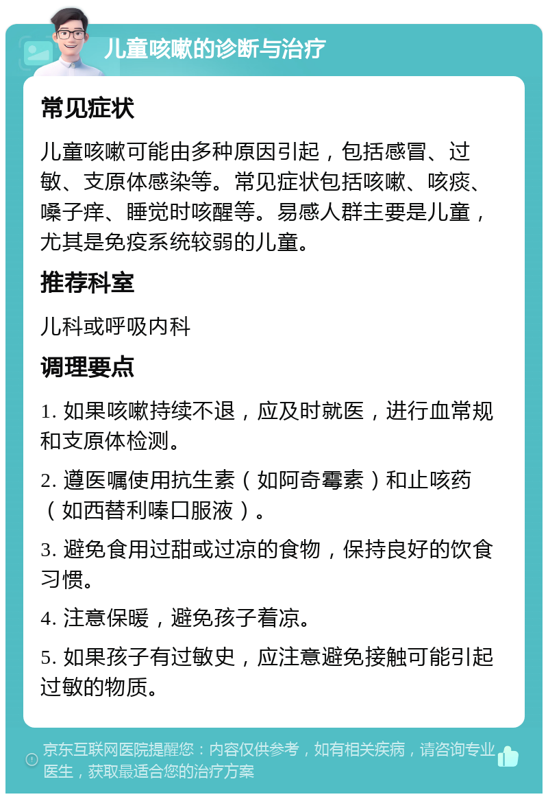 儿童咳嗽的诊断与治疗 常见症状 儿童咳嗽可能由多种原因引起，包括感冒、过敏、支原体感染等。常见症状包括咳嗽、咳痰、嗓子痒、睡觉时咳醒等。易感人群主要是儿童，尤其是免疫系统较弱的儿童。 推荐科室 儿科或呼吸内科 调理要点 1. 如果咳嗽持续不退，应及时就医，进行血常规和支原体检测。 2. 遵医嘱使用抗生素（如阿奇霉素）和止咳药（如西替利嗪口服液）。 3. 避免食用过甜或过凉的食物，保持良好的饮食习惯。 4. 注意保暖，避免孩子着凉。 5. 如果孩子有过敏史，应注意避免接触可能引起过敏的物质。