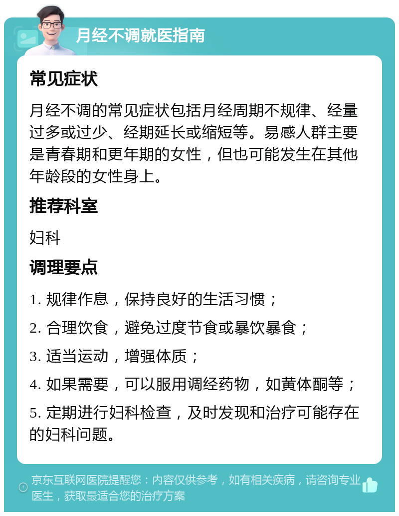 月经不调就医指南 常见症状 月经不调的常见症状包括月经周期不规律、经量过多或过少、经期延长或缩短等。易感人群主要是青春期和更年期的女性，但也可能发生在其他年龄段的女性身上。 推荐科室 妇科 调理要点 1. 规律作息，保持良好的生活习惯； 2. 合理饮食，避免过度节食或暴饮暴食； 3. 适当运动，增强体质； 4. 如果需要，可以服用调经药物，如黄体酮等； 5. 定期进行妇科检查，及时发现和治疗可能存在的妇科问题。