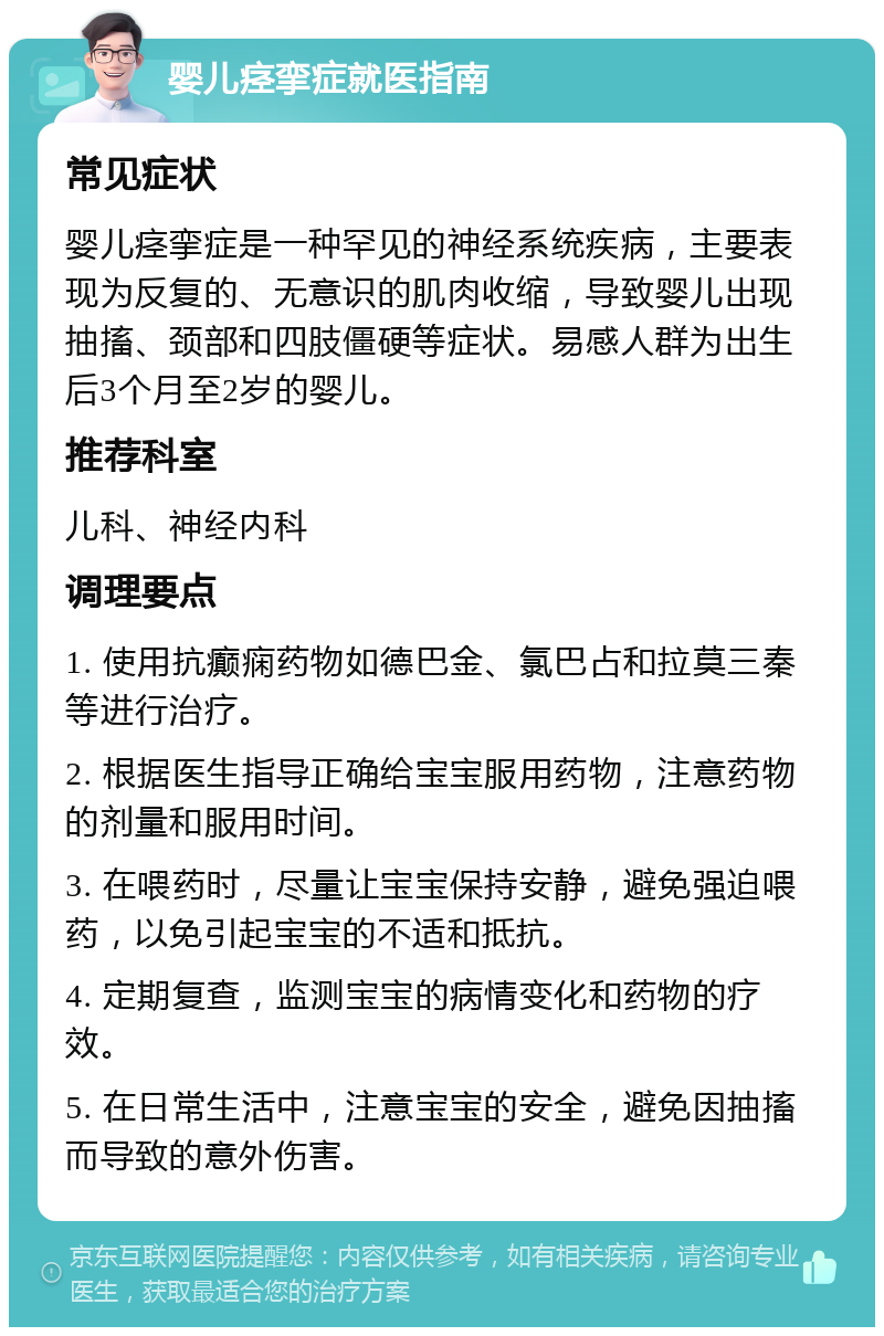 婴儿痉挛症就医指南 常见症状 婴儿痉挛症是一种罕见的神经系统疾病，主要表现为反复的、无意识的肌肉收缩，导致婴儿出现抽搐、颈部和四肢僵硬等症状。易感人群为出生后3个月至2岁的婴儿。 推荐科室 儿科、神经内科 调理要点 1. 使用抗癫痫药物如德巴金、氯巴占和拉莫三秦等进行治疗。 2. 根据医生指导正确给宝宝服用药物，注意药物的剂量和服用时间。 3. 在喂药时，尽量让宝宝保持安静，避免强迫喂药，以免引起宝宝的不适和抵抗。 4. 定期复查，监测宝宝的病情变化和药物的疗效。 5. 在日常生活中，注意宝宝的安全，避免因抽搐而导致的意外伤害。