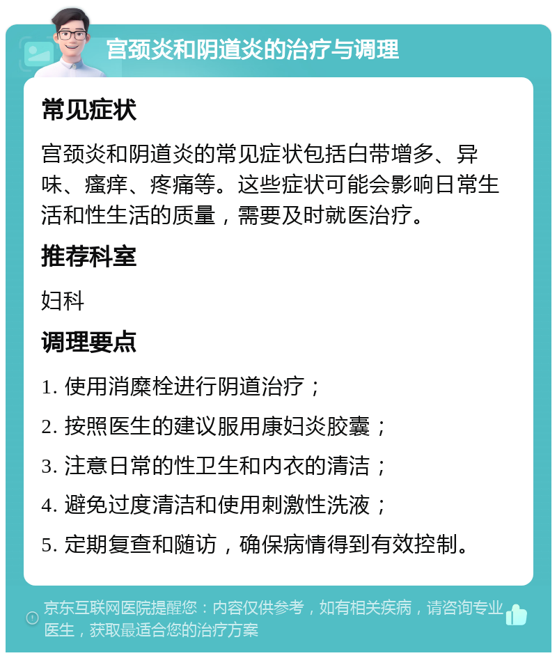 宫颈炎和阴道炎的治疗与调理 常见症状 宫颈炎和阴道炎的常见症状包括白带增多、异味、瘙痒、疼痛等。这些症状可能会影响日常生活和性生活的质量，需要及时就医治疗。 推荐科室 妇科 调理要点 1. 使用消糜栓进行阴道治疗； 2. 按照医生的建议服用康妇炎胶囊； 3. 注意日常的性卫生和内衣的清洁； 4. 避免过度清洁和使用刺激性洗液； 5. 定期复查和随访，确保病情得到有效控制。