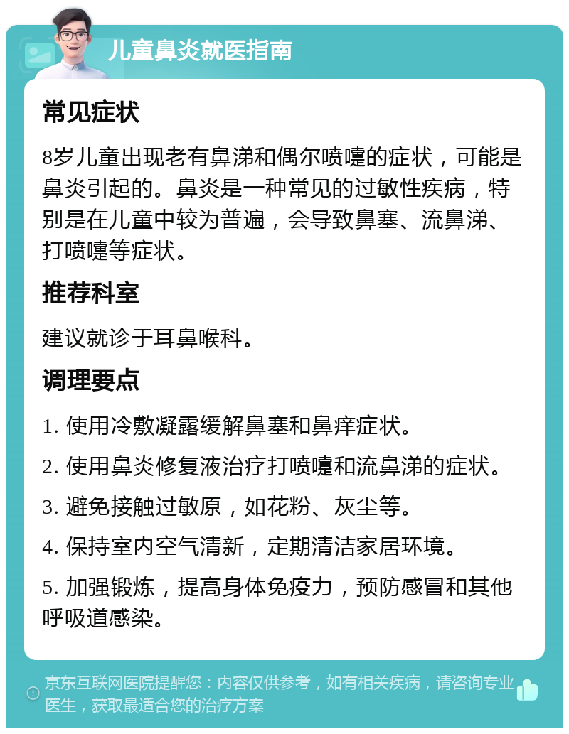 儿童鼻炎就医指南 常见症状 8岁儿童出现老有鼻涕和偶尔喷嚏的症状，可能是鼻炎引起的。鼻炎是一种常见的过敏性疾病，特别是在儿童中较为普遍，会导致鼻塞、流鼻涕、打喷嚏等症状。 推荐科室 建议就诊于耳鼻喉科。 调理要点 1. 使用冷敷凝露缓解鼻塞和鼻痒症状。 2. 使用鼻炎修复液治疗打喷嚏和流鼻涕的症状。 3. 避免接触过敏原，如花粉、灰尘等。 4. 保持室内空气清新，定期清洁家居环境。 5. 加强锻炼，提高身体免疫力，预防感冒和其他呼吸道感染。