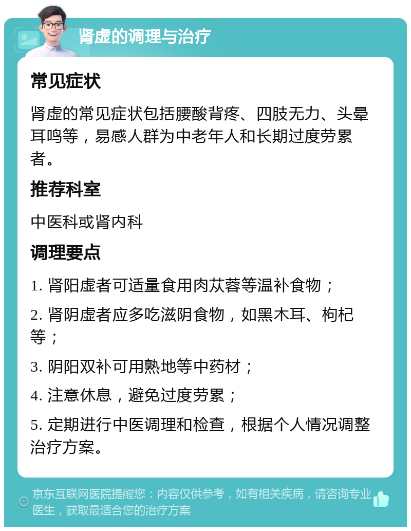 肾虚的调理与治疗 常见症状 肾虚的常见症状包括腰酸背疼、四肢无力、头晕耳鸣等，易感人群为中老年人和长期过度劳累者。 推荐科室 中医科或肾内科 调理要点 1. 肾阳虚者可适量食用肉苁蓉等温补食物； 2. 肾阴虚者应多吃滋阴食物，如黑木耳、枸杞等； 3. 阴阳双补可用熟地等中药材； 4. 注意休息，避免过度劳累； 5. 定期进行中医调理和检查，根据个人情况调整治疗方案。