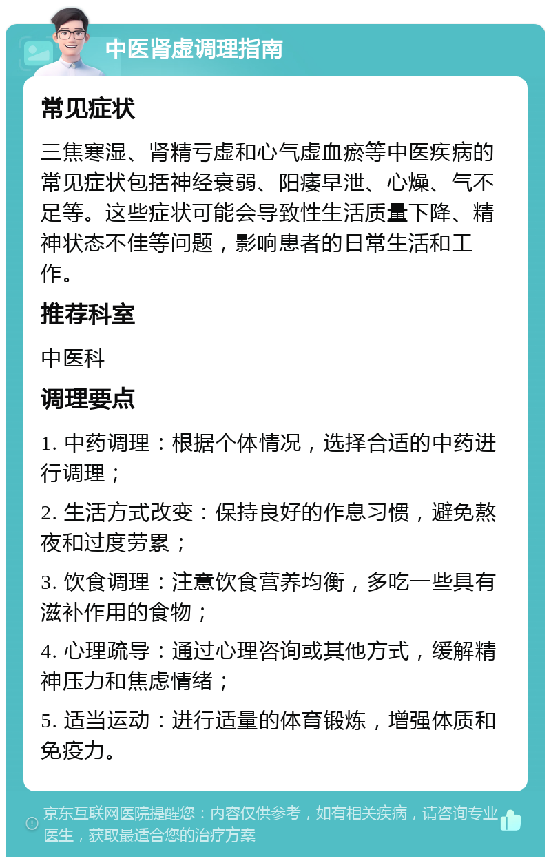 中医肾虚调理指南 常见症状 三焦寒湿、肾精亏虚和心气虚血瘀等中医疾病的常见症状包括神经衰弱、阳痿早泄、心燥、气不足等。这些症状可能会导致性生活质量下降、精神状态不佳等问题，影响患者的日常生活和工作。 推荐科室 中医科 调理要点 1. 中药调理：根据个体情况，选择合适的中药进行调理； 2. 生活方式改变：保持良好的作息习惯，避免熬夜和过度劳累； 3. 饮食调理：注意饮食营养均衡，多吃一些具有滋补作用的食物； 4. 心理疏导：通过心理咨询或其他方式，缓解精神压力和焦虑情绪； 5. 适当运动：进行适量的体育锻炼，增强体质和免疫力。