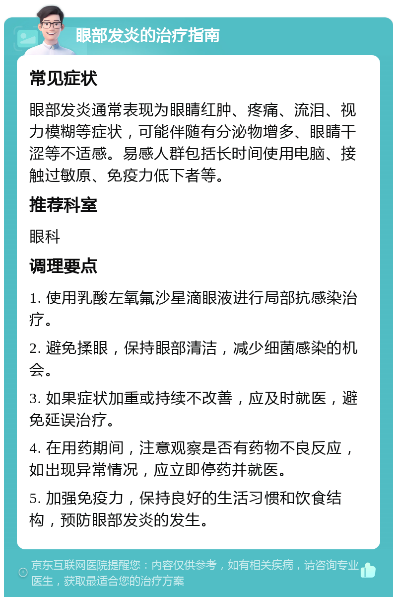 眼部发炎的治疗指南 常见症状 眼部发炎通常表现为眼睛红肿、疼痛、流泪、视力模糊等症状，可能伴随有分泌物增多、眼睛干涩等不适感。易感人群包括长时间使用电脑、接触过敏原、免疫力低下者等。 推荐科室 眼科 调理要点 1. 使用乳酸左氧氟沙星滴眼液进行局部抗感染治疗。 2. 避免揉眼，保持眼部清洁，减少细菌感染的机会。 3. 如果症状加重或持续不改善，应及时就医，避免延误治疗。 4. 在用药期间，注意观察是否有药物不良反应，如出现异常情况，应立即停药并就医。 5. 加强免疫力，保持良好的生活习惯和饮食结构，预防眼部发炎的发生。