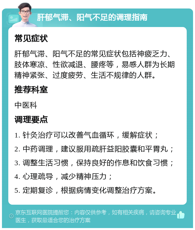 肝郁气滞、阳气不足的调理指南 常见症状 肝郁气滞、阳气不足的常见症状包括神疲乏力、肢体寒凉、性欲减退、腰疼等，易感人群为长期精神紧张、过度疲劳、生活不规律的人群。 推荐科室 中医科 调理要点 1. 针灸治疗可以改善气血循环，缓解症状； 2. 中药调理，建议服用疏肝益阳胶囊和平胃丸； 3. 调整生活习惯，保持良好的作息和饮食习惯； 4. 心理疏导，减少精神压力； 5. 定期复诊，根据病情变化调整治疗方案。