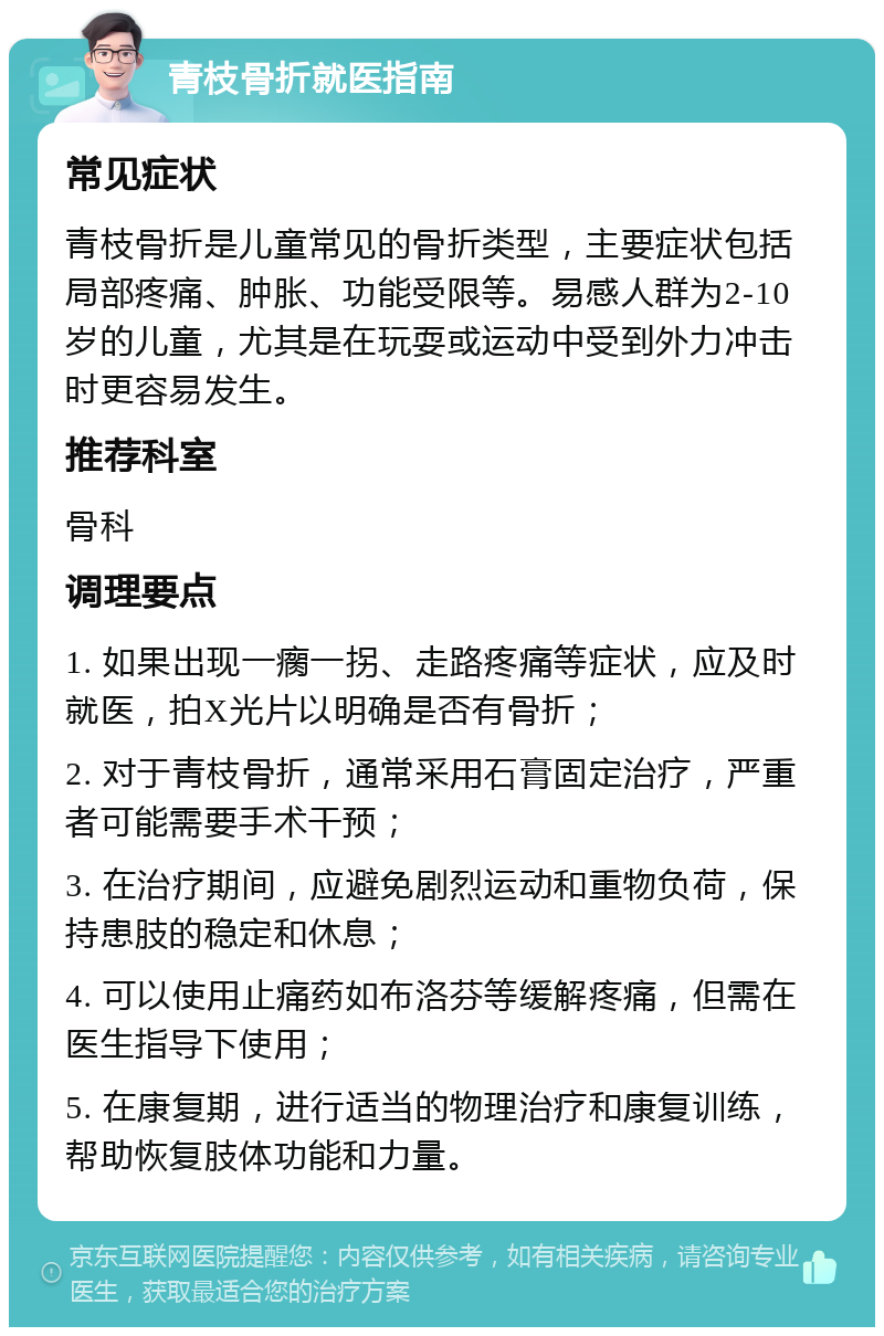 青枝骨折就医指南 常见症状 青枝骨折是儿童常见的骨折类型，主要症状包括局部疼痛、肿胀、功能受限等。易感人群为2-10岁的儿童，尤其是在玩耍或运动中受到外力冲击时更容易发生。 推荐科室 骨科 调理要点 1. 如果出现一瘸一拐、走路疼痛等症状，应及时就医，拍X光片以明确是否有骨折； 2. 对于青枝骨折，通常采用石膏固定治疗，严重者可能需要手术干预； 3. 在治疗期间，应避免剧烈运动和重物负荷，保持患肢的稳定和休息； 4. 可以使用止痛药如布洛芬等缓解疼痛，但需在医生指导下使用； 5. 在康复期，进行适当的物理治疗和康复训练，帮助恢复肢体功能和力量。