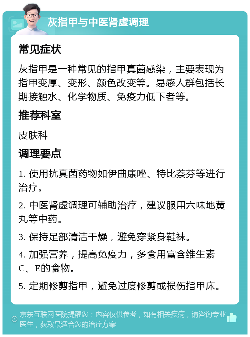 灰指甲与中医肾虚调理 常见症状 灰指甲是一种常见的指甲真菌感染，主要表现为指甲变厚、变形、颜色改变等。易感人群包括长期接触水、化学物质、免疫力低下者等。 推荐科室 皮肤科 调理要点 1. 使用抗真菌药物如伊曲康唑、特比萘芬等进行治疗。 2. 中医肾虚调理可辅助治疗，建议服用六味地黄丸等中药。 3. 保持足部清洁干燥，避免穿紧身鞋袜。 4. 加强营养，提高免疫力，多食用富含维生素C、E的食物。 5. 定期修剪指甲，避免过度修剪或损伤指甲床。