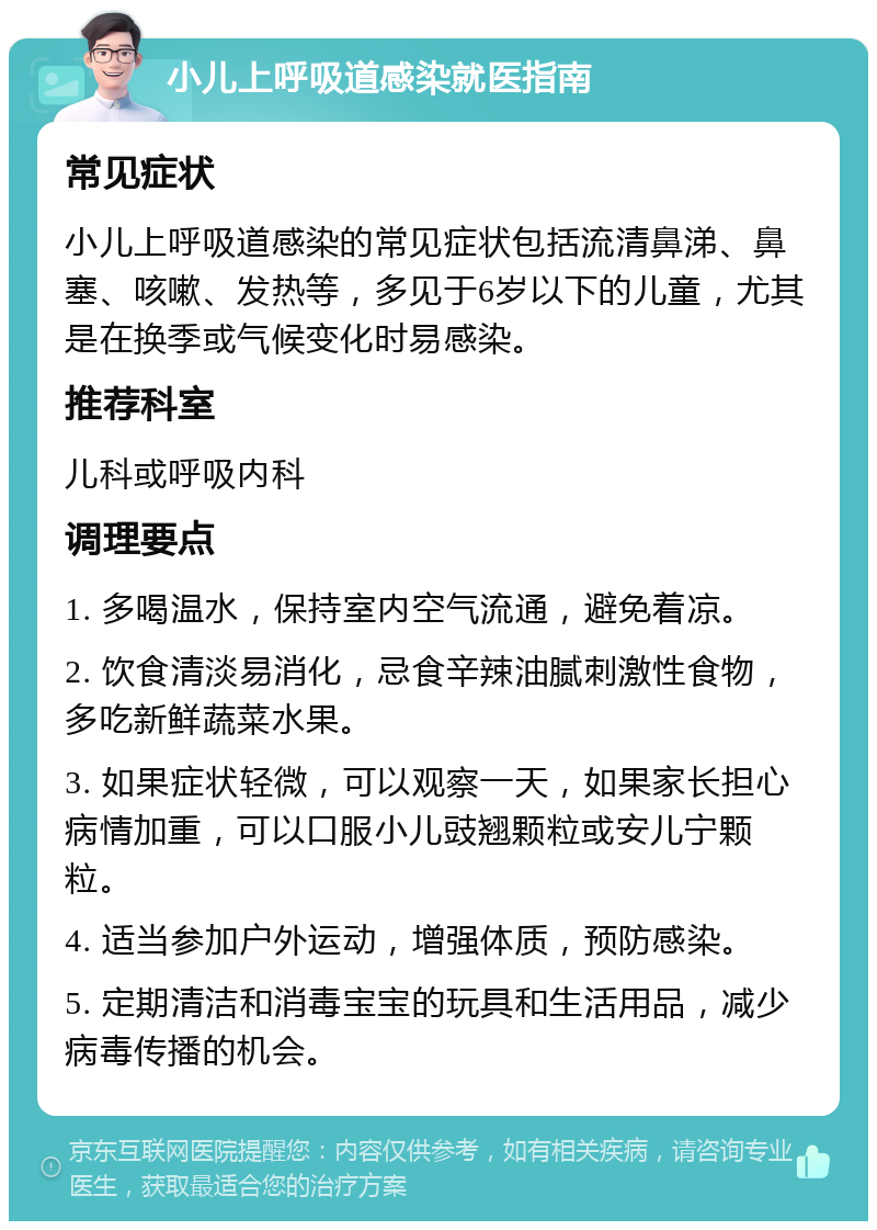 小儿上呼吸道感染就医指南 常见症状 小儿上呼吸道感染的常见症状包括流清鼻涕、鼻塞、咳嗽、发热等，多见于6岁以下的儿童，尤其是在换季或气候变化时易感染。 推荐科室 儿科或呼吸内科 调理要点 1. 多喝温水，保持室内空气流通，避免着凉。 2. 饮食清淡易消化，忌食辛辣油腻刺激性食物，多吃新鲜蔬菜水果。 3. 如果症状轻微，可以观察一天，如果家长担心病情加重，可以口服小儿豉翘颗粒或安儿宁颗粒。 4. 适当参加户外运动，增强体质，预防感染。 5. 定期清洁和消毒宝宝的玩具和生活用品，减少病毒传播的机会。