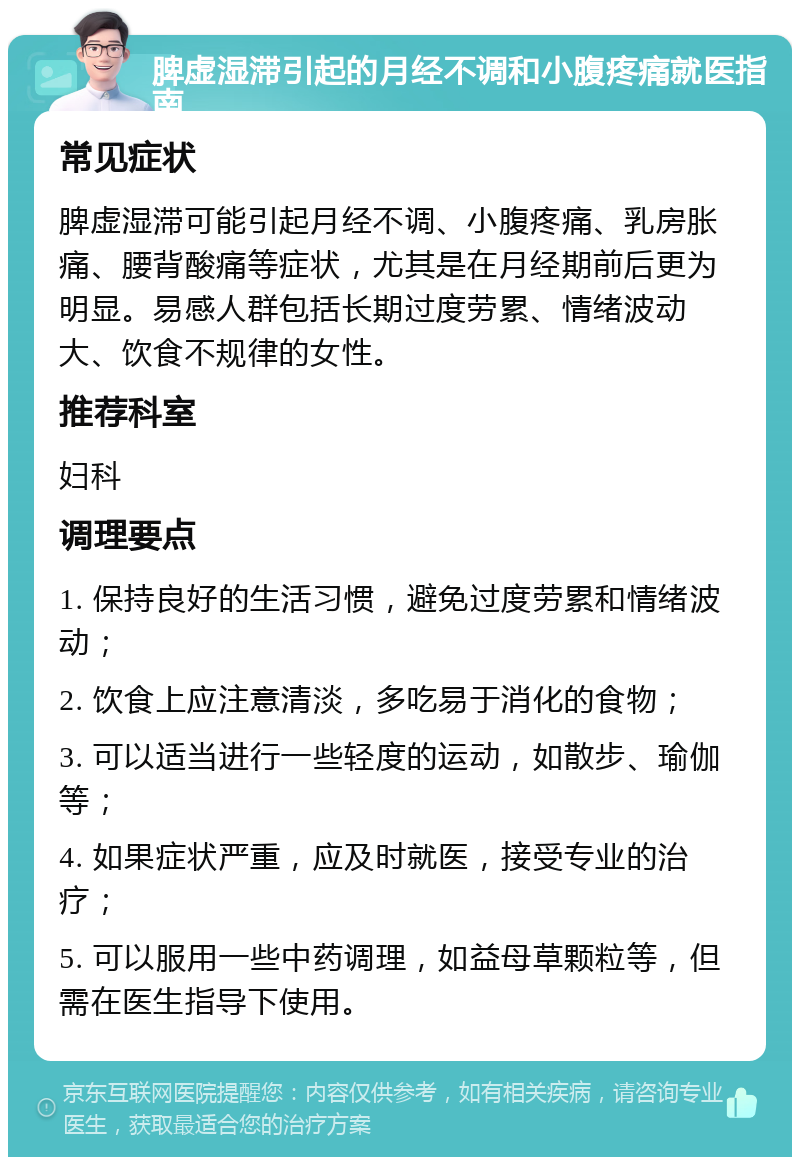 脾虚湿滞引起的月经不调和小腹疼痛就医指南 常见症状 脾虚湿滞可能引起月经不调、小腹疼痛、乳房胀痛、腰背酸痛等症状，尤其是在月经期前后更为明显。易感人群包括长期过度劳累、情绪波动大、饮食不规律的女性。 推荐科室 妇科 调理要点 1. 保持良好的生活习惯，避免过度劳累和情绪波动； 2. 饮食上应注意清淡，多吃易于消化的食物； 3. 可以适当进行一些轻度的运动，如散步、瑜伽等； 4. 如果症状严重，应及时就医，接受专业的治疗； 5. 可以服用一些中药调理，如益母草颗粒等，但需在医生指导下使用。