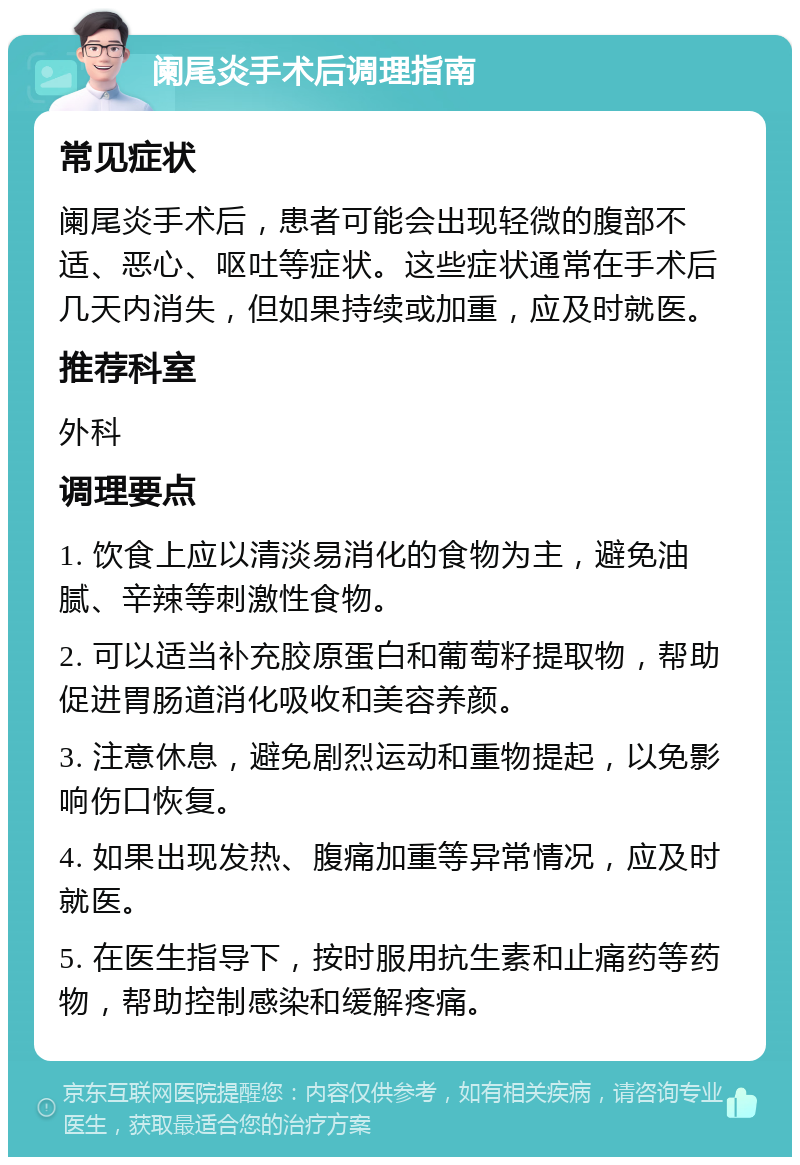 阑尾炎手术后调理指南 常见症状 阑尾炎手术后，患者可能会出现轻微的腹部不适、恶心、呕吐等症状。这些症状通常在手术后几天内消失，但如果持续或加重，应及时就医。 推荐科室 外科 调理要点 1. 饮食上应以清淡易消化的食物为主，避免油腻、辛辣等刺激性食物。 2. 可以适当补充胶原蛋白和葡萄籽提取物，帮助促进胃肠道消化吸收和美容养颜。 3. 注意休息，避免剧烈运动和重物提起，以免影响伤口恢复。 4. 如果出现发热、腹痛加重等异常情况，应及时就医。 5. 在医生指导下，按时服用抗生素和止痛药等药物，帮助控制感染和缓解疼痛。