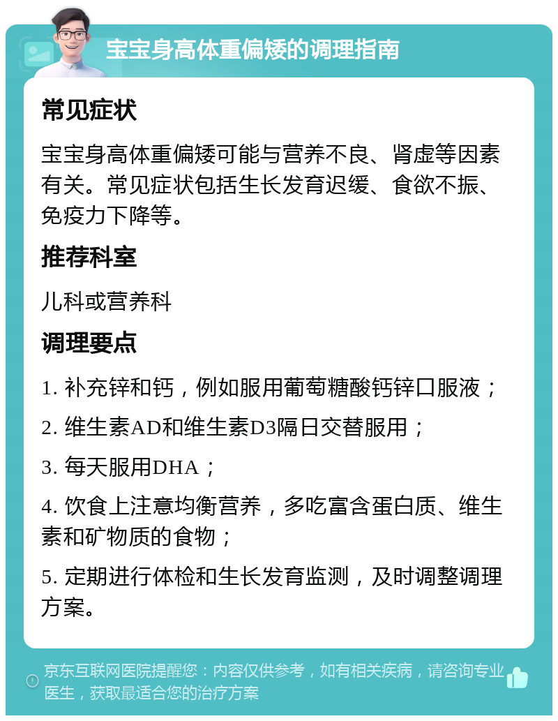 宝宝身高体重偏矮的调理指南 常见症状 宝宝身高体重偏矮可能与营养不良、肾虚等因素有关。常见症状包括生长发育迟缓、食欲不振、免疫力下降等。 推荐科室 儿科或营养科 调理要点 1. 补充锌和钙，例如服用葡萄糖酸钙锌口服液； 2. 维生素AD和维生素D3隔日交替服用； 3. 每天服用DHA； 4. 饮食上注意均衡营养，多吃富含蛋白质、维生素和矿物质的食物； 5. 定期进行体检和生长发育监测，及时调整调理方案。