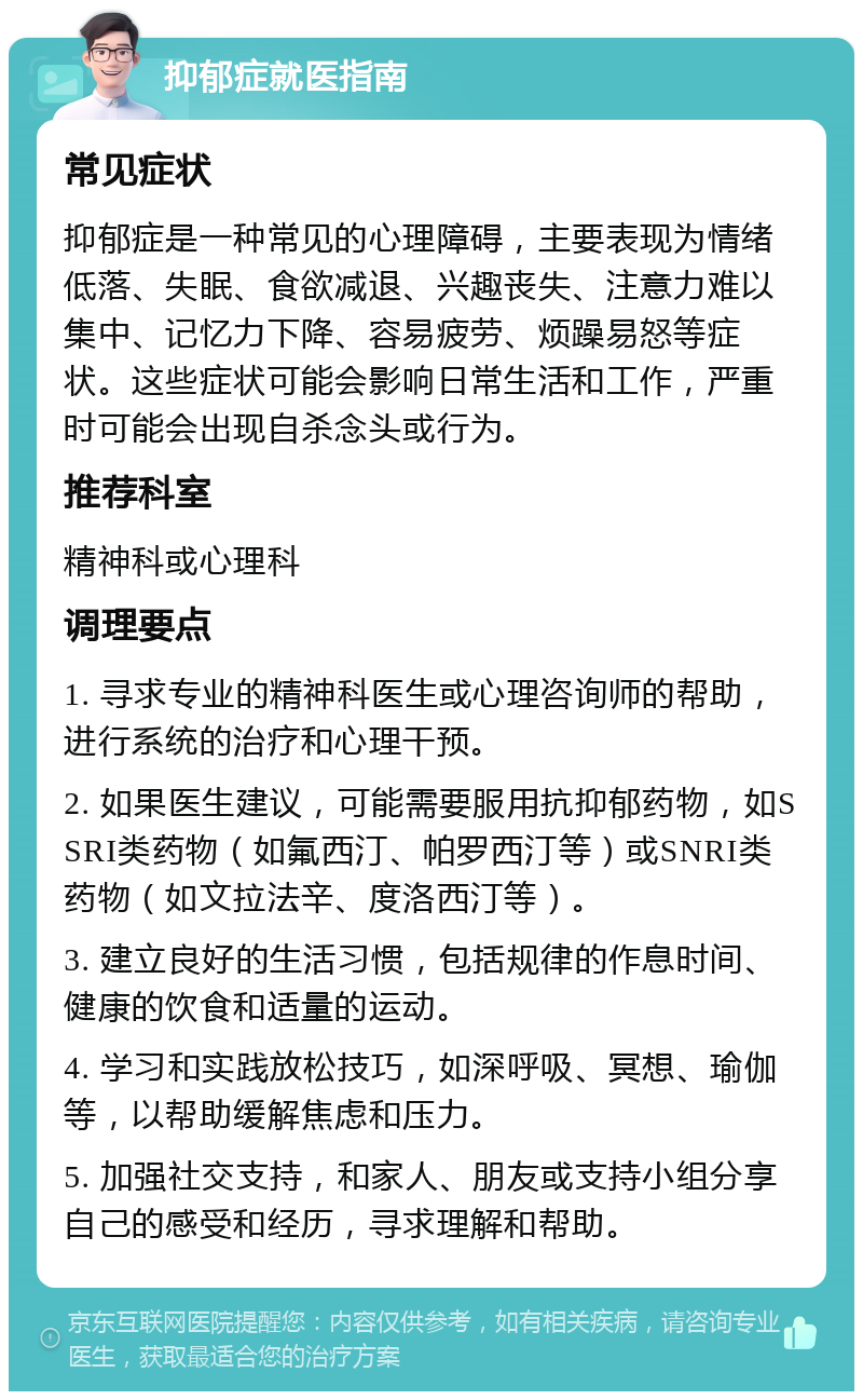 抑郁症就医指南 常见症状 抑郁症是一种常见的心理障碍，主要表现为情绪低落、失眠、食欲减退、兴趣丧失、注意力难以集中、记忆力下降、容易疲劳、烦躁易怒等症状。这些症状可能会影响日常生活和工作，严重时可能会出现自杀念头或行为。 推荐科室 精神科或心理科 调理要点 1. 寻求专业的精神科医生或心理咨询师的帮助，进行系统的治疗和心理干预。 2. 如果医生建议，可能需要服用抗抑郁药物，如SSRI类药物（如氟西汀、帕罗西汀等）或SNRI类药物（如文拉法辛、度洛西汀等）。 3. 建立良好的生活习惯，包括规律的作息时间、健康的饮食和适量的运动。 4. 学习和实践放松技巧，如深呼吸、冥想、瑜伽等，以帮助缓解焦虑和压力。 5. 加强社交支持，和家人、朋友或支持小组分享自己的感受和经历，寻求理解和帮助。