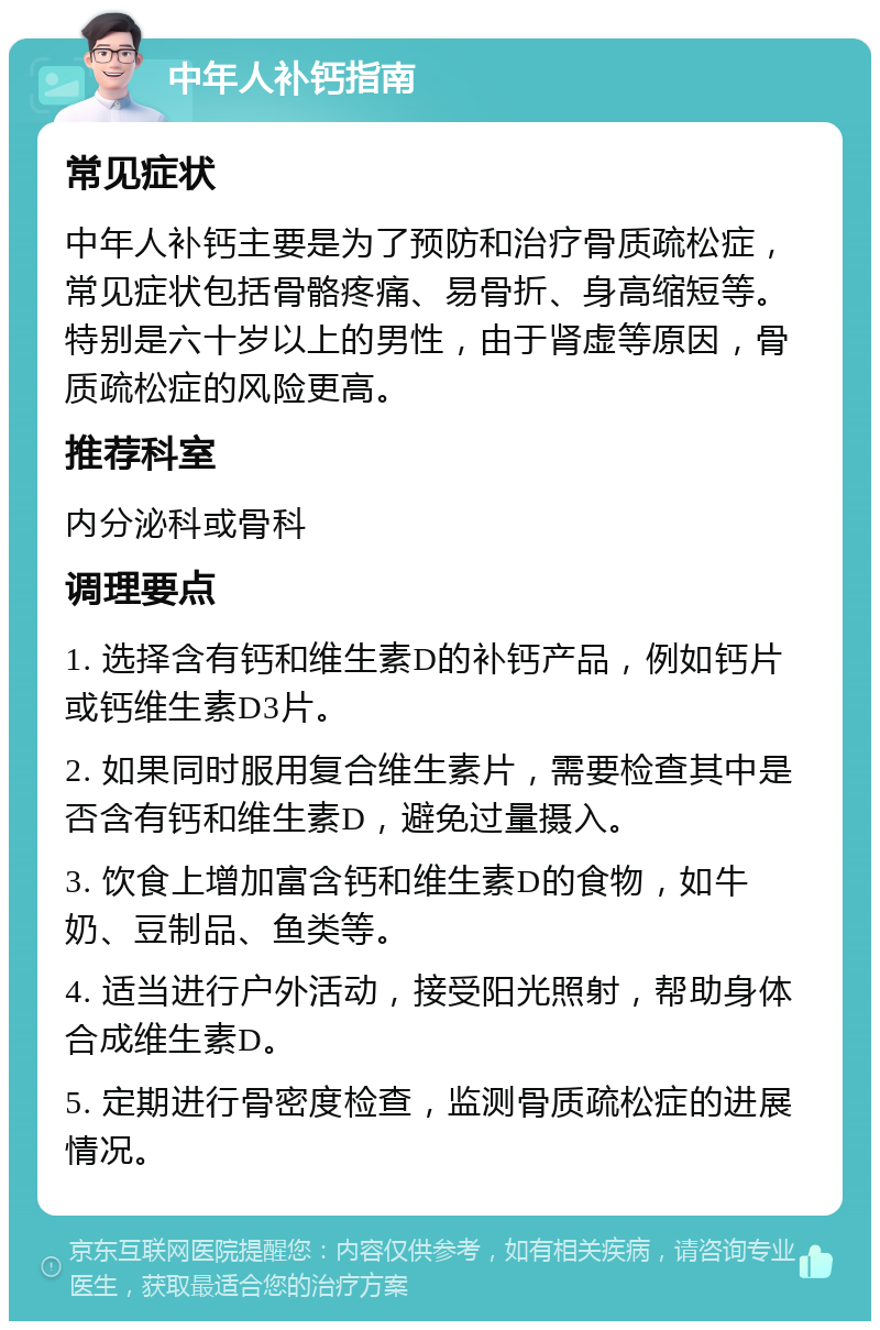 中年人补钙指南 常见症状 中年人补钙主要是为了预防和治疗骨质疏松症，常见症状包括骨骼疼痛、易骨折、身高缩短等。特别是六十岁以上的男性，由于肾虚等原因，骨质疏松症的风险更高。 推荐科室 内分泌科或骨科 调理要点 1. 选择含有钙和维生素D的补钙产品，例如钙片或钙维生素D3片。 2. 如果同时服用复合维生素片，需要检查其中是否含有钙和维生素D，避免过量摄入。 3. 饮食上增加富含钙和维生素D的食物，如牛奶、豆制品、鱼类等。 4. 适当进行户外活动，接受阳光照射，帮助身体合成维生素D。 5. 定期进行骨密度检查，监测骨质疏松症的进展情况。