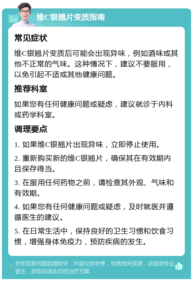 维C银翘片变质指南 常见症状 维C银翘片变质后可能会出现异味，例如酒味或其他不正常的气味。这种情况下，建议不要服用，以免引起不适或其他健康问题。 推荐科室 如果您有任何健康问题或疑虑，建议就诊于内科或药学科室。 调理要点 1. 如果维C银翘片出现异味，立即停止使用。 2. 重新购买新的维C银翘片，确保其在有效期内且保存得当。 3. 在服用任何药物之前，请检查其外观、气味和有效期。 4. 如果您有任何健康问题或疑虑，及时就医并遵循医生的建议。 5. 在日常生活中，保持良好的卫生习惯和饮食习惯，增强身体免疫力，预防疾病的发生。