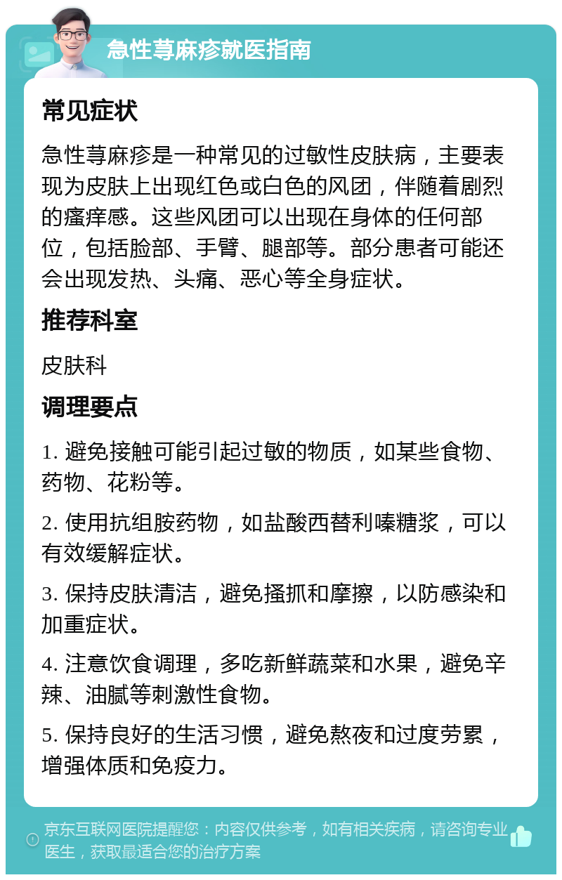 急性荨麻疹就医指南 常见症状 急性荨麻疹是一种常见的过敏性皮肤病，主要表现为皮肤上出现红色或白色的风团，伴随着剧烈的瘙痒感。这些风团可以出现在身体的任何部位，包括脸部、手臂、腿部等。部分患者可能还会出现发热、头痛、恶心等全身症状。 推荐科室 皮肤科 调理要点 1. 避免接触可能引起过敏的物质，如某些食物、药物、花粉等。 2. 使用抗组胺药物，如盐酸西替利嗪糖浆，可以有效缓解症状。 3. 保持皮肤清洁，避免搔抓和摩擦，以防感染和加重症状。 4. 注意饮食调理，多吃新鲜蔬菜和水果，避免辛辣、油腻等刺激性食物。 5. 保持良好的生活习惯，避免熬夜和过度劳累，增强体质和免疫力。