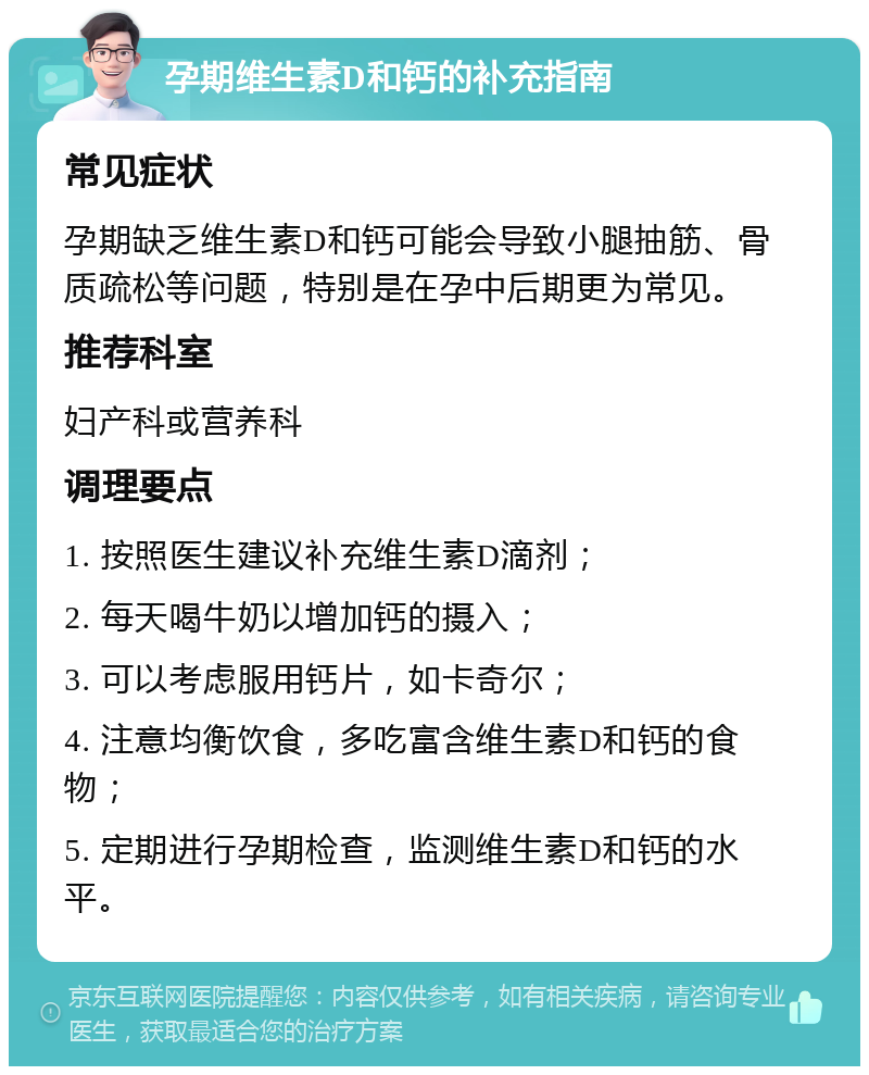 孕期维生素D和钙的补充指南 常见症状 孕期缺乏维生素D和钙可能会导致小腿抽筋、骨质疏松等问题，特别是在孕中后期更为常见。 推荐科室 妇产科或营养科 调理要点 1. 按照医生建议补充维生素D滴剂； 2. 每天喝牛奶以增加钙的摄入； 3. 可以考虑服用钙片，如卡奇尔； 4. 注意均衡饮食，多吃富含维生素D和钙的食物； 5. 定期进行孕期检查，监测维生素D和钙的水平。