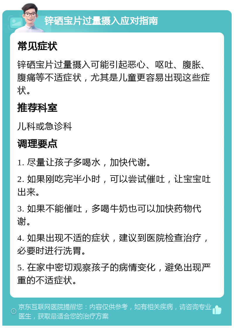 锌硒宝片过量摄入应对指南 常见症状 锌硒宝片过量摄入可能引起恶心、呕吐、腹胀、腹痛等不适症状，尤其是儿童更容易出现这些症状。 推荐科室 儿科或急诊科 调理要点 1. 尽量让孩子多喝水，加快代谢。 2. 如果刚吃完半小时，可以尝试催吐，让宝宝吐出来。 3. 如果不能催吐，多喝牛奶也可以加快药物代谢。 4. 如果出现不适的症状，建议到医院检查治疗，必要时进行洗胃。 5. 在家中密切观察孩子的病情变化，避免出现严重的不适症状。