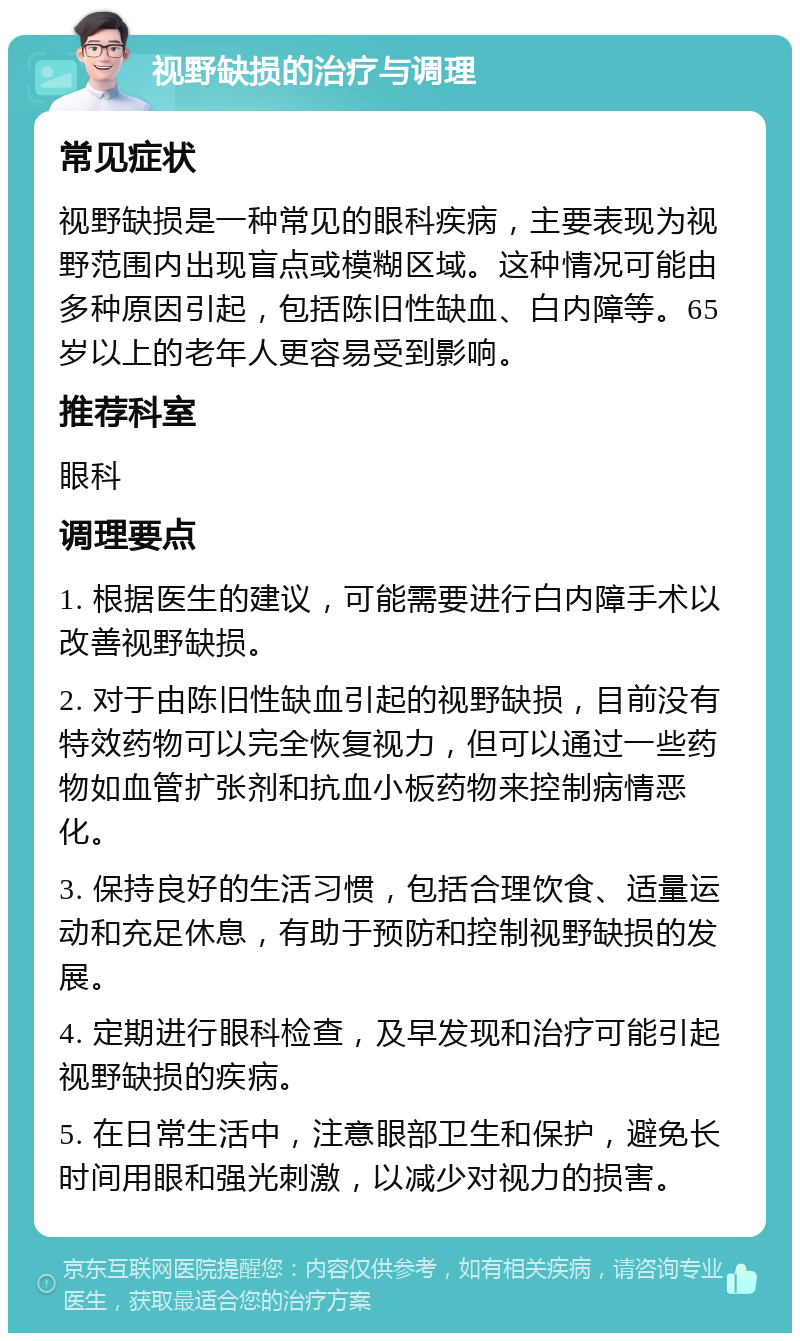 视野缺损的治疗与调理 常见症状 视野缺损是一种常见的眼科疾病，主要表现为视野范围内出现盲点或模糊区域。这种情况可能由多种原因引起，包括陈旧性缺血、白内障等。65岁以上的老年人更容易受到影响。 推荐科室 眼科 调理要点 1. 根据医生的建议，可能需要进行白内障手术以改善视野缺损。 2. 对于由陈旧性缺血引起的视野缺损，目前没有特效药物可以完全恢复视力，但可以通过一些药物如血管扩张剂和抗血小板药物来控制病情恶化。 3. 保持良好的生活习惯，包括合理饮食、适量运动和充足休息，有助于预防和控制视野缺损的发展。 4. 定期进行眼科检查，及早发现和治疗可能引起视野缺损的疾病。 5. 在日常生活中，注意眼部卫生和保护，避免长时间用眼和强光刺激，以减少对视力的损害。