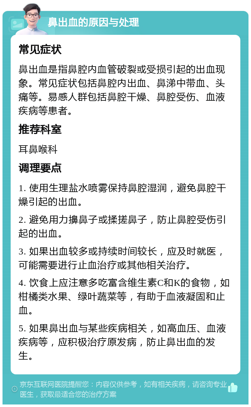 鼻出血的原因与处理 常见症状 鼻出血是指鼻腔内血管破裂或受损引起的出血现象。常见症状包括鼻腔内出血、鼻涕中带血、头痛等。易感人群包括鼻腔干燥、鼻腔受伤、血液疾病等患者。 推荐科室 耳鼻喉科 调理要点 1. 使用生理盐水喷雾保持鼻腔湿润，避免鼻腔干燥引起的出血。 2. 避免用力擤鼻子或揉搓鼻子，防止鼻腔受伤引起的出血。 3. 如果出血较多或持续时间较长，应及时就医，可能需要进行止血治疗或其他相关治疗。 4. 饮食上应注意多吃富含维生素C和K的食物，如柑橘类水果、绿叶蔬菜等，有助于血液凝固和止血。 5. 如果鼻出血与某些疾病相关，如高血压、血液疾病等，应积极治疗原发病，防止鼻出血的发生。