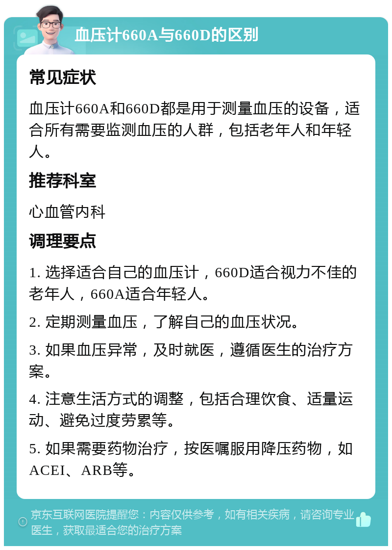 血压计660A与660D的区别 常见症状 血压计660A和660D都是用于测量血压的设备，适合所有需要监测血压的人群，包括老年人和年轻人。 推荐科室 心血管内科 调理要点 1. 选择适合自己的血压计，660D适合视力不佳的老年人，660A适合年轻人。 2. 定期测量血压，了解自己的血压状况。 3. 如果血压异常，及时就医，遵循医生的治疗方案。 4. 注意生活方式的调整，包括合理饮食、适量运动、避免过度劳累等。 5. 如果需要药物治疗，按医嘱服用降压药物，如ACEI、ARB等。