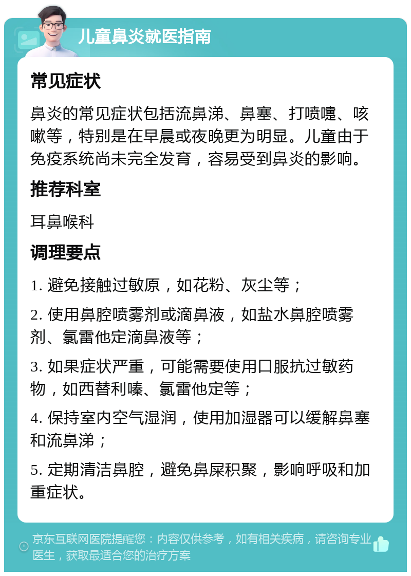 儿童鼻炎就医指南 常见症状 鼻炎的常见症状包括流鼻涕、鼻塞、打喷嚏、咳嗽等，特别是在早晨或夜晚更为明显。儿童由于免疫系统尚未完全发育，容易受到鼻炎的影响。 推荐科室 耳鼻喉科 调理要点 1. 避免接触过敏原，如花粉、灰尘等； 2. 使用鼻腔喷雾剂或滴鼻液，如盐水鼻腔喷雾剂、氯雷他定滴鼻液等； 3. 如果症状严重，可能需要使用口服抗过敏药物，如西替利嗪、氯雷他定等； 4. 保持室内空气湿润，使用加湿器可以缓解鼻塞和流鼻涕； 5. 定期清洁鼻腔，避免鼻屎积聚，影响呼吸和加重症状。