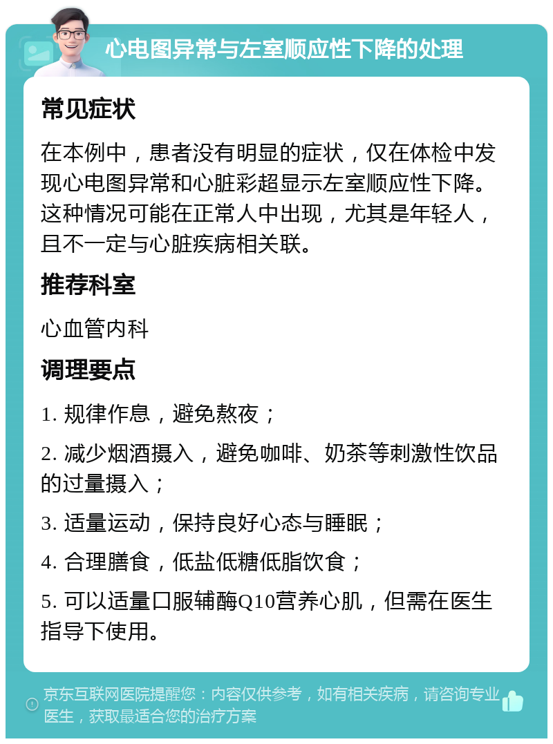 心电图异常与左室顺应性下降的处理 常见症状 在本例中，患者没有明显的症状，仅在体检中发现心电图异常和心脏彩超显示左室顺应性下降。这种情况可能在正常人中出现，尤其是年轻人，且不一定与心脏疾病相关联。 推荐科室 心血管内科 调理要点 1. 规律作息，避免熬夜； 2. 减少烟酒摄入，避免咖啡、奶茶等刺激性饮品的过量摄入； 3. 适量运动，保持良好心态与睡眠； 4. 合理膳食，低盐低糖低脂饮食； 5. 可以适量口服辅酶Q10营养心肌，但需在医生指导下使用。