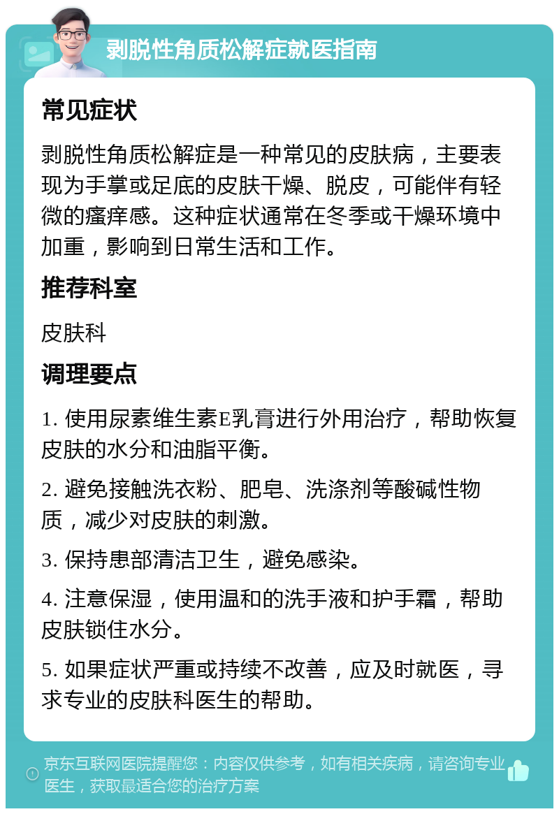 剥脱性角质松解症就医指南 常见症状 剥脱性角质松解症是一种常见的皮肤病，主要表现为手掌或足底的皮肤干燥、脱皮，可能伴有轻微的瘙痒感。这种症状通常在冬季或干燥环境中加重，影响到日常生活和工作。 推荐科室 皮肤科 调理要点 1. 使用尿素维生素E乳膏进行外用治疗，帮助恢复皮肤的水分和油脂平衡。 2. 避免接触洗衣粉、肥皂、洗涤剂等酸碱性物质，减少对皮肤的刺激。 3. 保持患部清洁卫生，避免感染。 4. 注意保湿，使用温和的洗手液和护手霜，帮助皮肤锁住水分。 5. 如果症状严重或持续不改善，应及时就医，寻求专业的皮肤科医生的帮助。