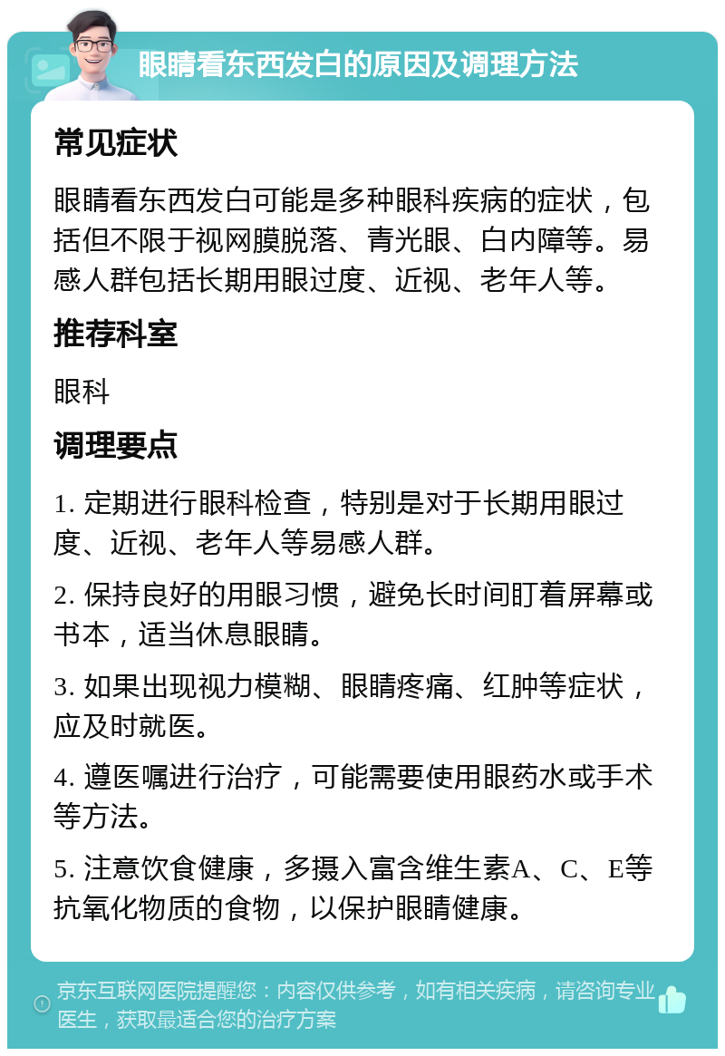 眼睛看东西发白的原因及调理方法 常见症状 眼睛看东西发白可能是多种眼科疾病的症状，包括但不限于视网膜脱落、青光眼、白内障等。易感人群包括长期用眼过度、近视、老年人等。 推荐科室 眼科 调理要点 1. 定期进行眼科检查，特别是对于长期用眼过度、近视、老年人等易感人群。 2. 保持良好的用眼习惯，避免长时间盯着屏幕或书本，适当休息眼睛。 3. 如果出现视力模糊、眼睛疼痛、红肿等症状，应及时就医。 4. 遵医嘱进行治疗，可能需要使用眼药水或手术等方法。 5. 注意饮食健康，多摄入富含维生素A、C、E等抗氧化物质的食物，以保护眼睛健康。