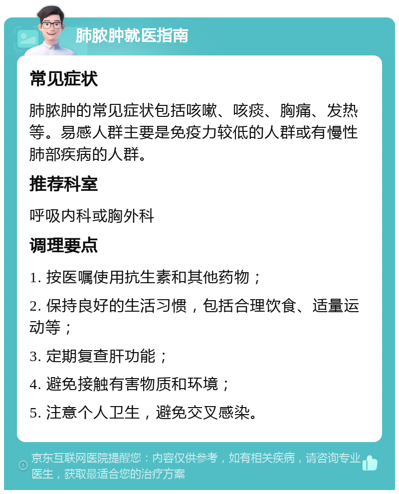 肺脓肿就医指南 常见症状 肺脓肿的常见症状包括咳嗽、咳痰、胸痛、发热等。易感人群主要是免疫力较低的人群或有慢性肺部疾病的人群。 推荐科室 呼吸内科或胸外科 调理要点 1. 按医嘱使用抗生素和其他药物； 2. 保持良好的生活习惯，包括合理饮食、适量运动等； 3. 定期复查肝功能； 4. 避免接触有害物质和环境； 5. 注意个人卫生，避免交叉感染。