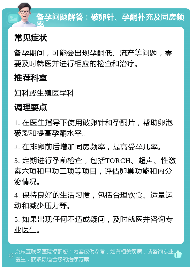 备孕问题解答：破卵针、孕酮补充及同房频率 常见症状 备孕期间，可能会出现孕酮低、流产等问题，需要及时就医并进行相应的检查和治疗。 推荐科室 妇科或生殖医学科 调理要点 1. 在医生指导下使用破卵针和孕酮片，帮助卵泡破裂和提高孕酮水平。 2. 在排卵前后增加同房频率，提高受孕几率。 3. 定期进行孕前检查，包括TORCH、超声、性激素六项和甲功三项等项目，评估卵巢功能和内分泌情况。 4. 保持良好的生活习惯，包括合理饮食、适量运动和减少压力等。 5. 如果出现任何不适或疑问，及时就医并咨询专业医生。