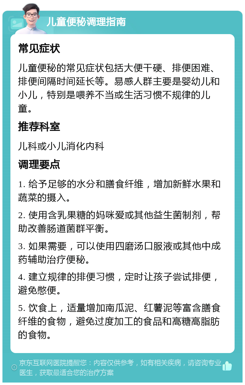 儿童便秘调理指南 常见症状 儿童便秘的常见症状包括大便干硬、排便困难、排便间隔时间延长等。易感人群主要是婴幼儿和小儿，特别是喂养不当或生活习惯不规律的儿童。 推荐科室 儿科或小儿消化内科 调理要点 1. 给予足够的水分和膳食纤维，增加新鲜水果和蔬菜的摄入。 2. 使用含乳果糖的妈咪爱或其他益生菌制剂，帮助改善肠道菌群平衡。 3. 如果需要，可以使用四磨汤口服液或其他中成药辅助治疗便秘。 4. 建立规律的排便习惯，定时让孩子尝试排便，避免憋便。 5. 饮食上，适量增加南瓜泥、红薯泥等富含膳食纤维的食物，避免过度加工的食品和高糖高脂肪的食物。